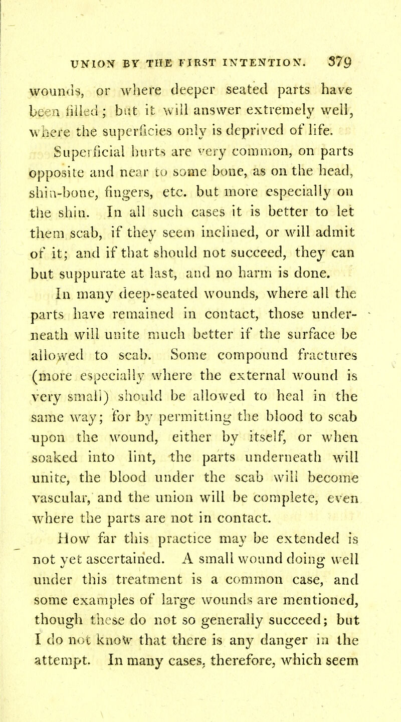 wounds, or where deeper seated parts have Ic i iiiled; but it will answer extremely well, where the superficies only is deprived of life. Superficial hurts are very common, on parts opposite and near to some bone, as on the head, shin-bone, fingers, etc. but more especially on the shin. In all such cases it is better to let them scab, if they seem inclined, or will admit of it; and if that should not succeed, they can but suppurate at last, and no harm is done. In many deep-seated wounds, where all the parts have remained in contact, those under- neath will unite much better if the surface be allowed to scab. Some compound fractures (more especially where the external wound is very small) should be allowed to heal in the same way; for by permitting the blood to scab upon the wound, either by itself, or when soaked into lint, the parts underneath will unite, the blood under the scab will become vascular, and the union will be complete, even where the parts are not in contact. How far this practice may be extended is not yet ascertained. A small wound doing well under this treatment is a common case, and some examples of large wounds are mentioned, though these do not so generally succeed; but I do not kxioXv that there is any danger in the attempt. In many cases, therefore, which seem