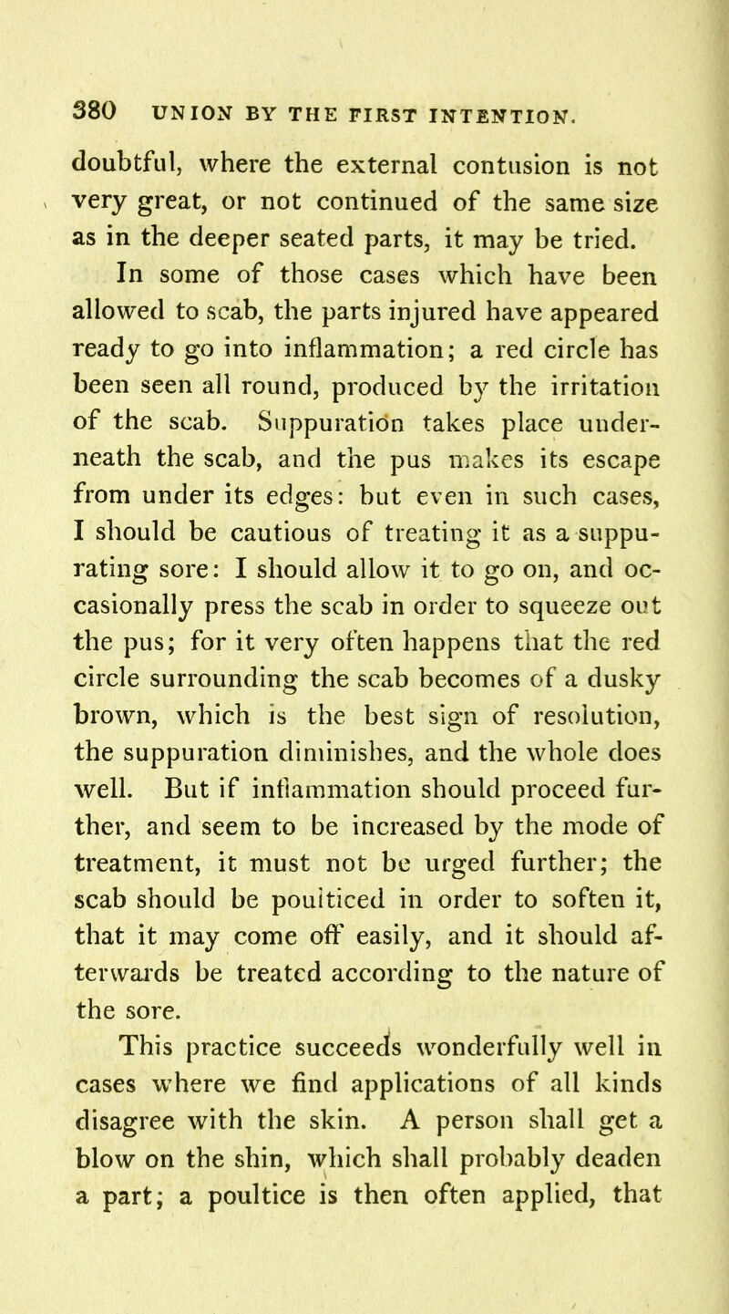 doubtful, where the external contusion is not very great, or not continued of the same size as in the deeper seated parts, it may be tried. In some of those cases which have been allowed to scab, the parts injured have appeared ready to go into inflammation; a red circle has been seen all round, produced by the irritation of the scab. Suppuration takes place under- neath the scab, and the pus makes its escape from under its edges: but even in such cases, I should be cautious of treating it as a suppu- rating sore: I should allow it to go on, and oc- casionally press the scab in order to squeeze out the pus; for it very often happens that the red circle surrounding the scab becomes of a dusky brown, which is the best sign of resolution, the suppuration diminishes, and the whole does well. But if inflammation should proceed fur- ther, and seem to be increased by the mode of treatment, it must not be urged further; the scab should be poulticed in order to soften it, that it may come off easily, and it should af- terwards be treated according to the nature of the sore. This practice succeeds wonderfully well in cases where we find applications of all kinds disagree with the skin. A person shall get a blow on the shin, which shall probably deaden a part; a poultice is then often applied, that