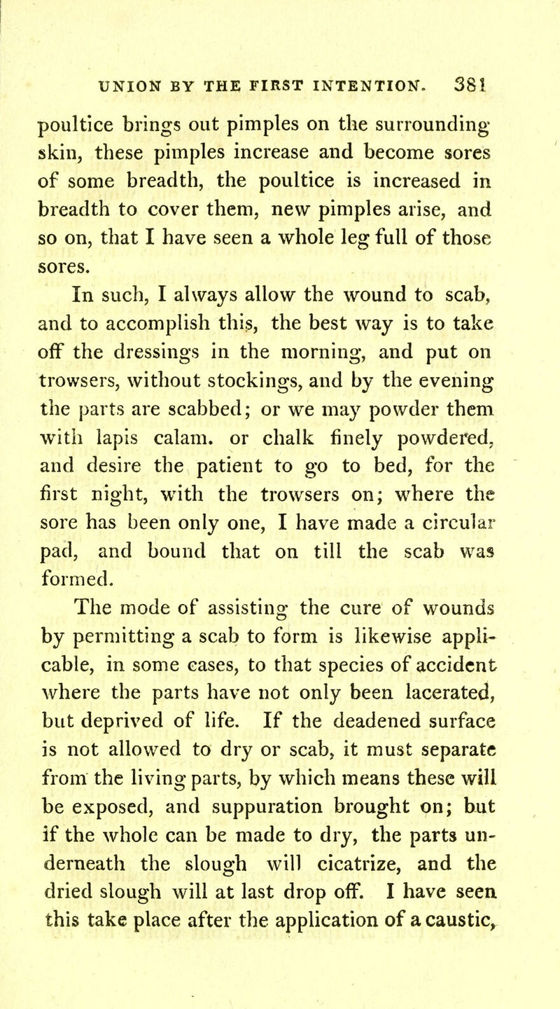 poultice brings out pimples on the surrounding- skin, these pimples increase and become sores of some breadth, the poultice is increased in breadth to cover them, new pimples arise, and so on, that I have seen a whole leg full of those sores. In such, I always allow the wound to scab, and to accomplish this, the best way is to take off the dressings in the morning, and put on trowsers, without stockings, and by the evening the parts are scabbed; or we may powder them with lapis calam. or chalk finely powdered, and desire the patient to go to bed, for the first night, with the trowsers on; where the sore has been only one, I have made a circular pad, and bound that on till the scab was formed. The mode of assisting the cure of wounds by permitting a scab to form is likewise appli- cable, in some eases, to that species of accident where the parts have not only been lacerated, but deprived of life. If the deadened surface is not allowed to dry or scab, it must separate from the living parts, by which means these will be exposed, and suppuration brought on; but if the whole can be made to dry, the parts un- derneath the slough will cicatrize, and the dried slough will at last drop off. I have seen this take place after the application of a caustic,