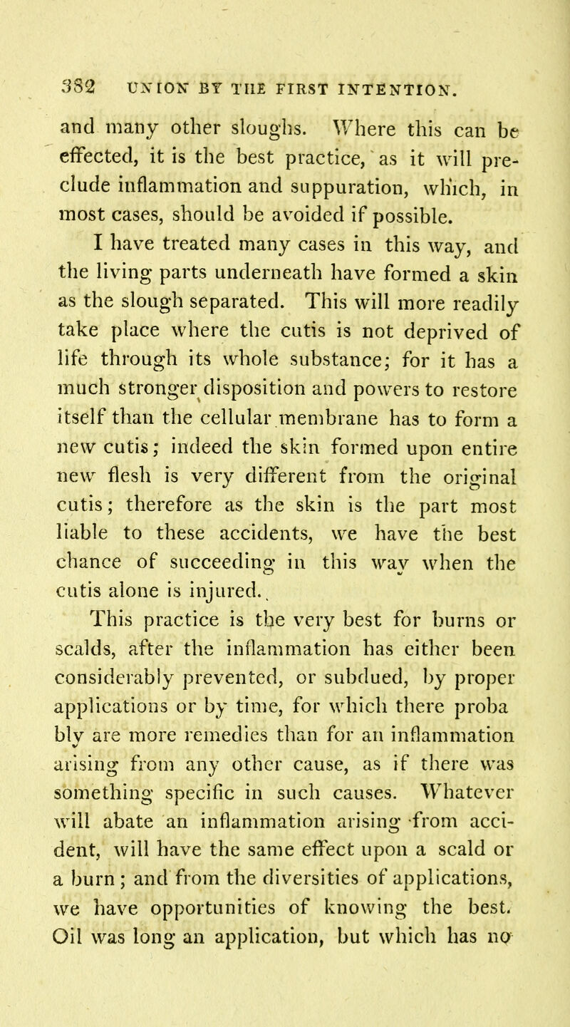 and many other sloughs. Where this can be effected, it is the best practice, as it will pre- clude inflammation and suppuration, which, in most cases, should be avoided if possible. I have treated many cases in this way, and the living parts underneath have formed a skin as the slough separated. This will more readily take place where the cutis is not deprived of life through its whole substance; for it has a much stronger disposition and powers to restore itself than the cellular membrane has to form a new cutis; indeed the skin formed upon entire new flesh is very different from the original cutis; therefore as the skin is the part most liable to these accidents, we have the best chance of succeeding in this way when the cutis alone is injured.. This practice is the very best for burns or scalds, after the inflammation has either been considerably prevented, or subdued, by proper applications or by time, for which there proba bly are more remedies than for an inflammation arising from any other cause, as if there was something specific in such causes. Whatever will abate an inflammation arising from acci- dent, will have the same effect upon a scald or a burn ; and from the diversities of applications, we have opportunities of knowing the best. Oil was long an application, but which has no