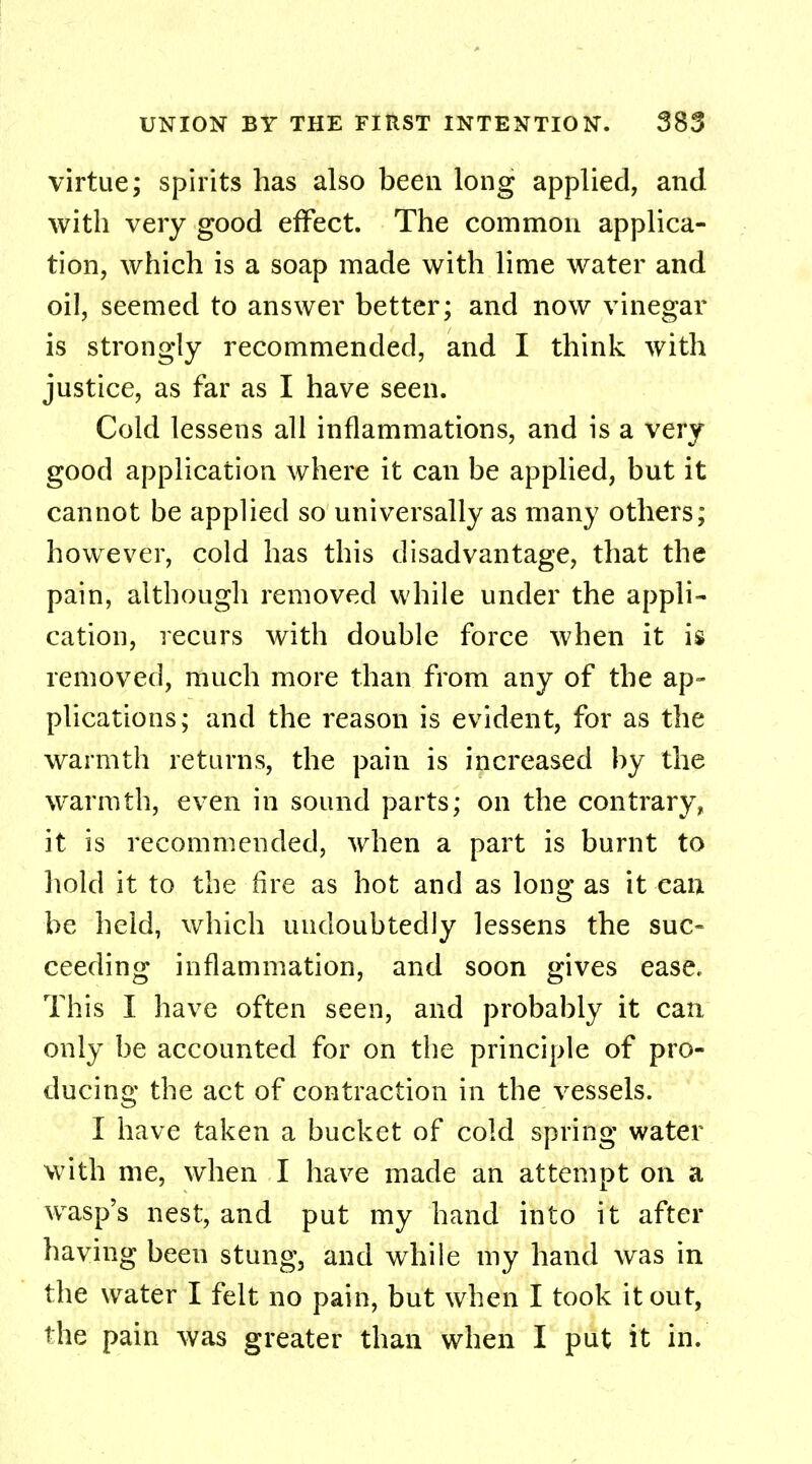 virtue; spirits has also been long applied, and with very good effect. The common applica- tion, which is a soap made with lime water and oil, seemed to answer better; and now vinegar is strongly recommended, and I think with justice, as far as I have seen. Cold lessens all inflammations, and is a very good application where it can be applied, but it cannot be applied so universally as many others; however, cold has this disadvantage, that the pain, although removed while under the appli- cation, recurs with double force when it is removed, much more than from any of the ap- plications; and the reason is evident, for as the warmth returns, the pain is increased by the warmth, even in sound parts; on the contrary, it is recommended, when a part is burnt to hold it to the fire as hot and as long as it can be held, which undoubtedly lessens the suc- ceeding inflammation, and soon gives ease. This I have often seen, and probably it can only be accounted for on the principle of pro- ducing the act of contraction in the vessels. I have taken a bucket of cold spring water with me, when I have made an attempt on a wasp's nest, and put my hand into it after having been stung, and while my hand was in the water I felt no pain, but when I took it out, the pain was greater than when I put it in.