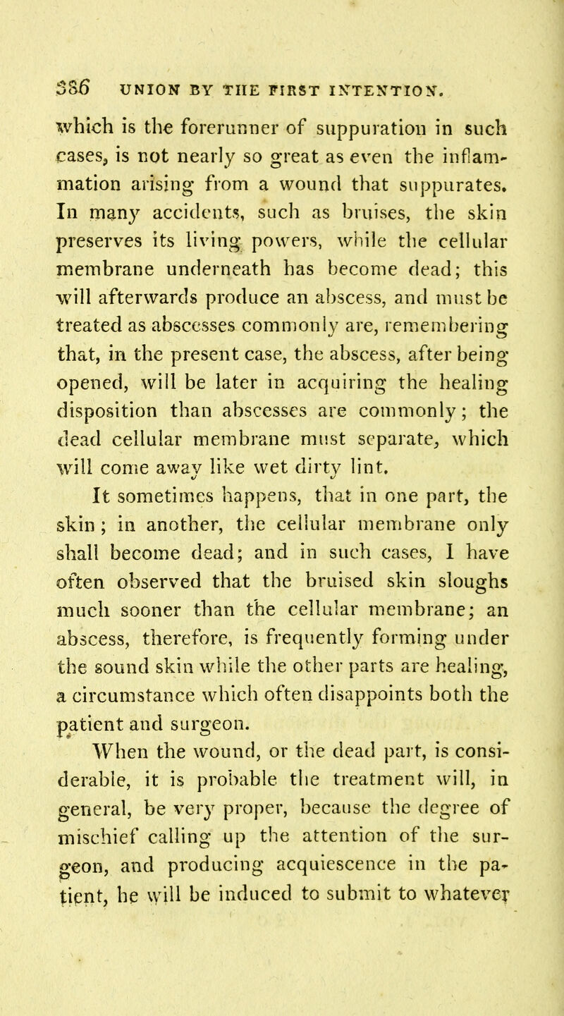 which is the forerunner of suppuration in such cases, is not nearly so great as even the inflam- mation arising* from a wound that suppurates. In many accidents, such as bruises, the skin preserves its living powers, while the cellular membrane underneath has become dead; this will afterwards produce an abscess, and must be treated as abscesses commonly are, remembering that, in the present case, the abscess, after being- opened, will be later in acquiring the healing disposition than abscesses are commonly; the dead cellular membrane must separate, which will come awav like wet dirtv lint. It sometimes happens, that in one part, the skin ; in another, the cellular membrane only shall become dead; and in such cases, I have often observed that the bruised skin sloughs much sooner than the cellular membrane; an abscess, therefore, is frequently forming under the sound skin while the other parts are healing, a circumstance which often disappoints both the patient and surgeon. When the wound, or the dead part, is consi- derable, it is probable the treatment will, in general, be very proper, because the degree of mischief calling up the attention of the sur- geon, and producing acquiescence in the pa- tient, he will be induced to submit to whatever