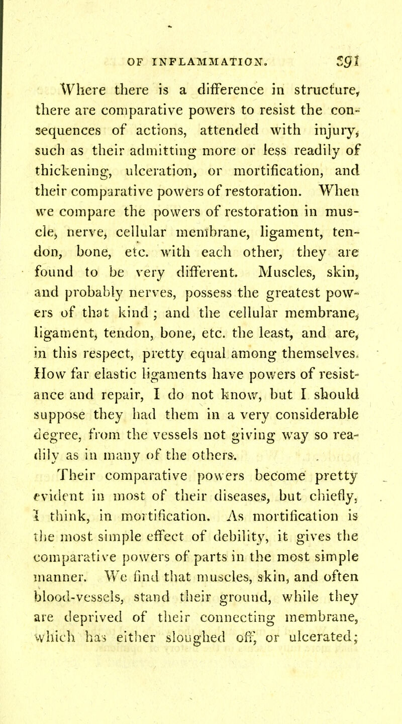 Where there is a difference in structure, there are comparative powers to resist the con- sequences of actions, attended with injuryj such as their admitting more or less readily of thickening, ulceration, or mortification, and their comparative powers of restoration. When we compare the powers of restoration in mus- cle» nerve, cellular membrane, ligament, ten- don, bone, etc. with each other, they are found to be very different. Muscles, skin, and probably nerves, possess the greatest pow- ers of that kind ; and the cellular membrane^ ligament, tendon, bone, etc. the least, and are, in this respect, pretty equal among themselves. How far elastic ligaments have powers of resist- ance and repair, I do not know, but I should suppose they had them in a very considerable degree, from the vessels not giving way so rea- dily as in many of the others. Their comparative powers become pretty evident in most of their diseases, but chiefly, I think, in mortification. As mortification is the most simple effect of debility, it gives the comparative powers of parts in the most simple manner. We find that muscles, skin, and often blood-vessels, stand their ground, while they are deprived of their connecting membrane, which has either sloughed off, or ulcerated;