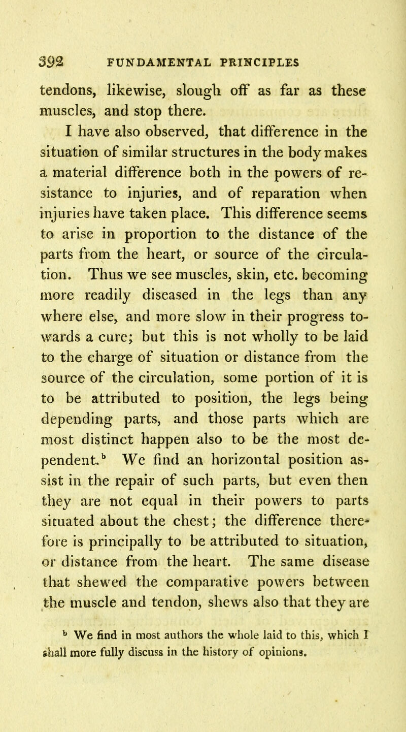 tendons, likewise, slough off as far as these muscles, and stop there. I have also observed, that difference in the situation of similar structures in the body makes a material difference both in the powers of re- sistance to injuries, and of reparation when injuries have taken place. This difference seems to arise in proportion to the distance of the parts from the heart, or source of the circula- tion. Thus we see muscles, skin, etc. becoming more readily diseased in the legs than any where else, and more slow in their progress to- wards a cure; but this is not wholly to be laid to the charge of situation or distance from the source of the circulation, some portion of it is to be attributed to position, the legs being depending parts, and those parts which are most distinct happen also to be the most de- pendent.1* We find an horizontal position as- sist in the repair of such parts, but even then they are not equal in their powers to parts situated about the chest; the difference there- fore is principally to be attributed to situation, or distance from the heart. The same disease that shewed the comparative powers between the muscle and tendon, shews also that they are b We find in most authors the whole laid to this, which I shall more fully discuss in the history of opinions.