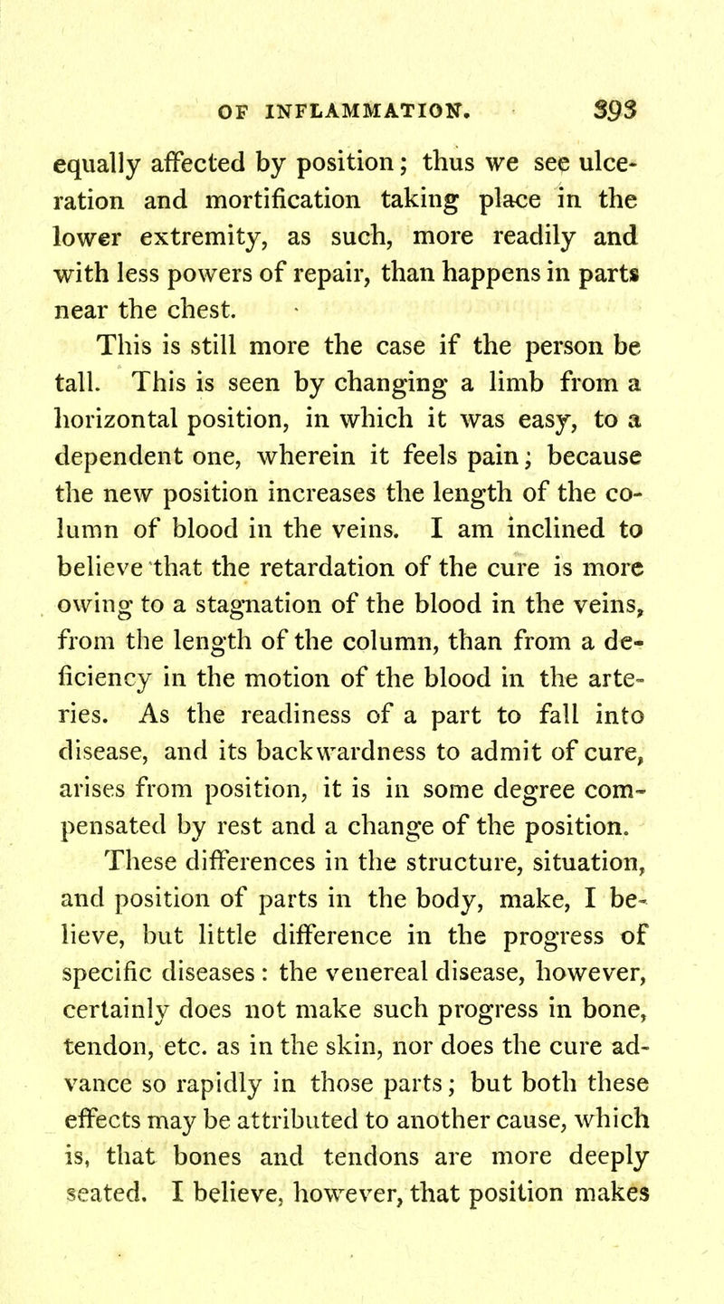 equally affected by position; thus we see ulce- ration and mortification taking place in the lower extremity, as such, more readily and with less powers of repair, than happens in parts near the chest. This is still more the case if the person be tall. This is seen by changing a limb from a horizontal position, in which it was easy, to a dependent one, wherein it feels pain; because the new position increases the length of the co- lumn of blood in the veins. I am inclined to believe that the retardation of the cure is more owing to a stagnation of the blood in the veins, from the length of the column, than from a de- ficiency in the motion of the blood in the arte™ ries. As the readiness of a part to fall into disease, and its backwardness to admit of cure, arises from position, it is in some degree com- pensated by rest and a change of the position. These differences in the structure, situation, and position of parts in the body, make, I be- lieve, but little difference in the progress of specific diseases : the venereal disease, however, certainly does not make such progress in bone, tendon, etc. as in the skin, nor does the cure ad- vance so rapidly in those parts; but both these effects may be attributed to another cause, which is, that bones and tendons are more deeply seated. I believe} however, that position makes