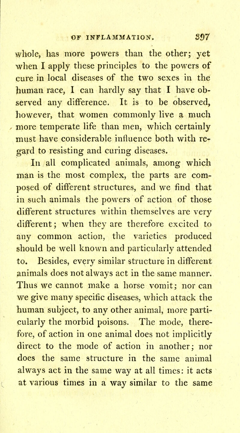 whole, has more powers than the other; yet when I apply these principles to the powers of cure in local diseases of the two sexes in the human race, I can hardly say that I have ob- served any difference. It is to be observed, however, that women commonly live a much • more temperate life than men, which certainly must have considerable influence both with re- gard to resisting and curing diseases. In all complicated animals, among which man is the most complex, the parts are com- posed of different structures, and we find that in such animals the powers of action of those different structures within themselves are very different; when they are therefore excited to any common action, the varieties produced should be well known and particularly attended to. Besides, every similar structure in different animals does not always act in the same manner. Thus we cannot make a horse vomit; nor can we give many specific diseases, which attack the human subject, to any other animal, more parti- cularly the morbid poisons. The mode, there- fore, of action in one animal does not implicitly direct to the mode of action in another; nor does the same structure in the same animal always act in the same way at all times: it acts at various times in a way similar to the same