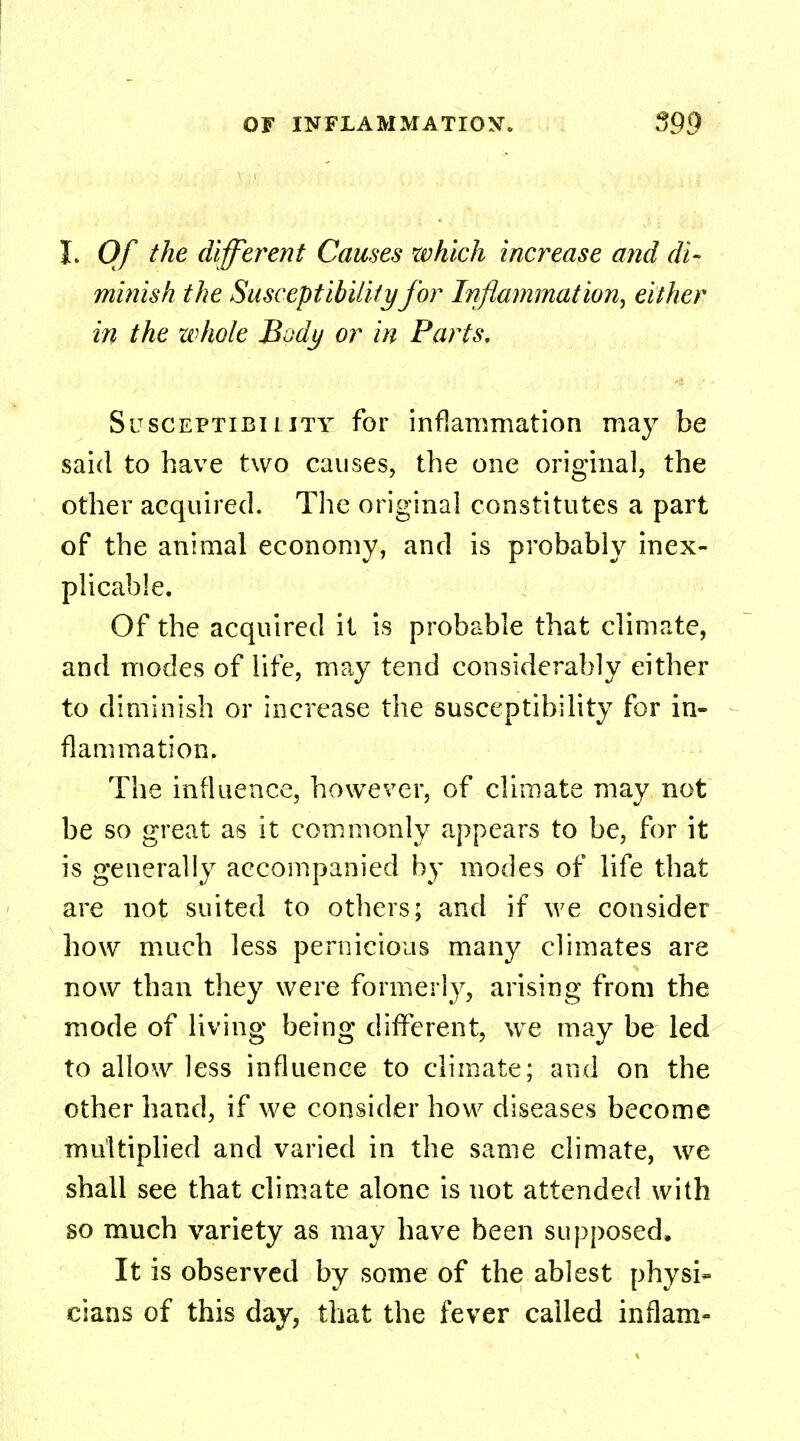 I. Of the different Causes which increase and di- minish the Susceptibility for Inflammation, either in the whole B^dy or in Parts, Susceptibility for inflammation may be said to have two causes, the one original, the other acquired. The original constitutes a part of the animal economy, and is probably inex- plicable. Of the acquired it is probable that climate, and modes of life, may tend considerably either to diminish or increase the susceptibility for in- flammation. The influence, however, of climate may not be so great as it commonly appears to be, for it is generally accompanied by modes of life that are not suited to others; and if we consider how much less pernicious many climates are now than they were formerly, arising from the mode of living being different, we may be led to allow less influence to climate; and on the other hand, if we consider how diseases become multiplied and varied in the same climate, we shall see that climate alone is not attended with so much variety as may have been supposed, It is observed by some of the ablest physi- cians of this day, that the fever called in flam-