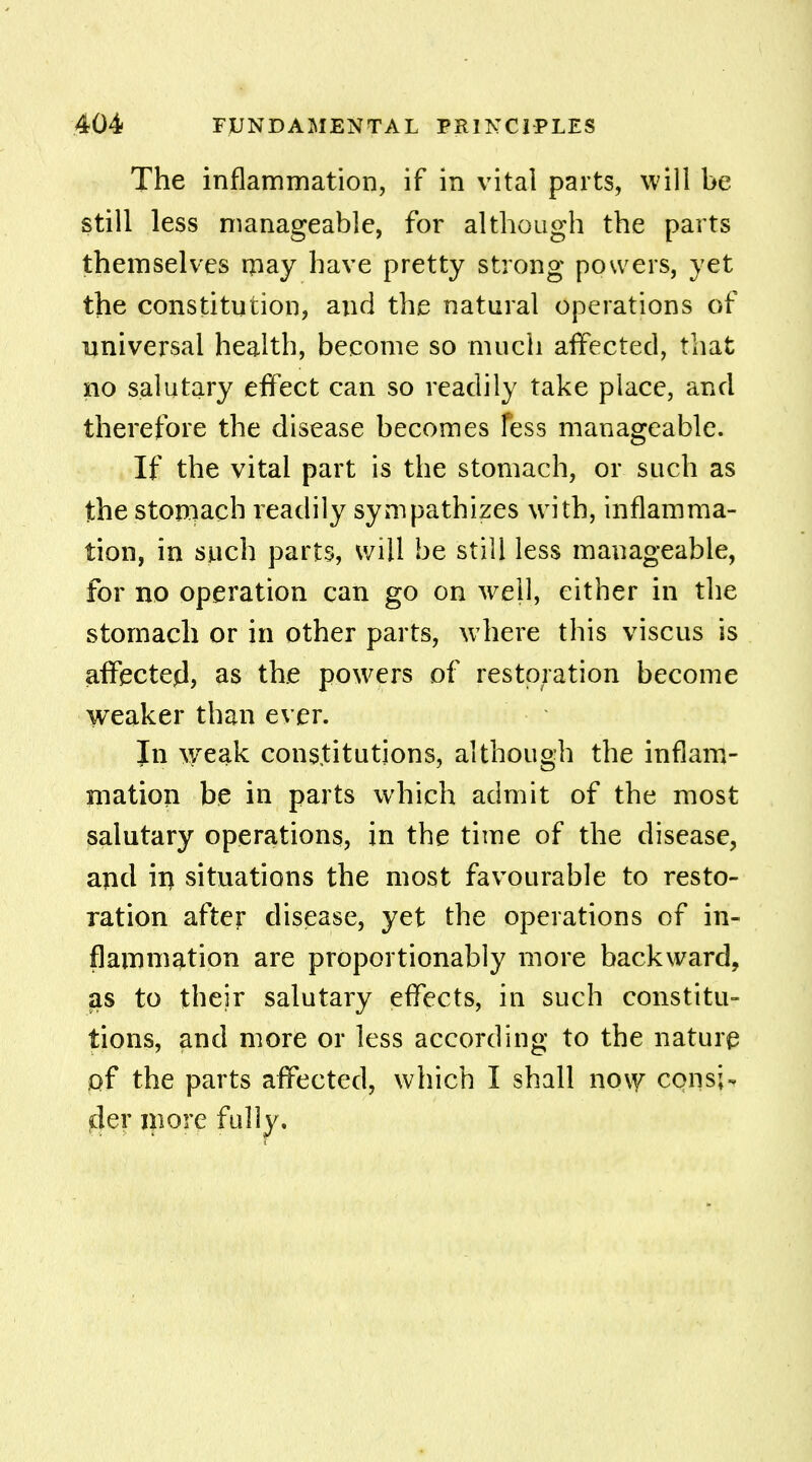 The inflammation, if in vital parts, will be still less manageable, for although the parts themselves may have pretty strong powers, yet the constitution, and the natural operations of universal health, become so much affected, that no salutary effect can so readily take place, and therefore the disease becomes less manageable. If the vital part is the stomach, or such as the stomach readily sympathizes with, inflamma- tion, in such parts, will be still less manageable, for no operation can go on well, either in the stomach or in other parts, w here this viscus is affected, as the powers of restoration become weaker than ever. In weak: constitutions, although the inflam- mation be in parts which admit of the most salutary operations, in the time of the disease, and iri situations the most favourable to resto- ration after disease, yet the operations of in- flammation are proportionably more backward, as to their salutary effects, in such constitu- tions, and more or less according to the nature of the parts affected, which I shall now consi- der more fully.