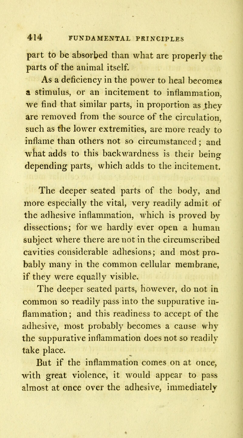 part to be absorbed than what are properly the parts of the animal itself. As a deficiency in the power to heal becomes a stimulus, or an incitement to inflammation, we find that similar parts, in proportion as they are removed from the source of the circulation, such as the lower extremities, are more ready to inflame than others not so circumstanced; and what adds to this backwardness is their beino- depending parts, which adds to the incitement. The deeper seated parts of the body, and more especially the vital, very readily admit of the adhesive inflammation, which is proved by dissections; for we hardly ever open a human subject where there are not in the circumscribed cavities considerable adhesions; and most pro- bably many in the common cellular membrane, if they were equally visible. The deeper seated parts, however, do not in common so readily pass into the suppurative in- flammation; and this readiness to accept of the adhesive, most probably becomes a cause why the suppurative inflammation does not so readily take place. But if the inflammation comes on at once, with great violence, it would appear to pass almost at once over the adhesive, immediately