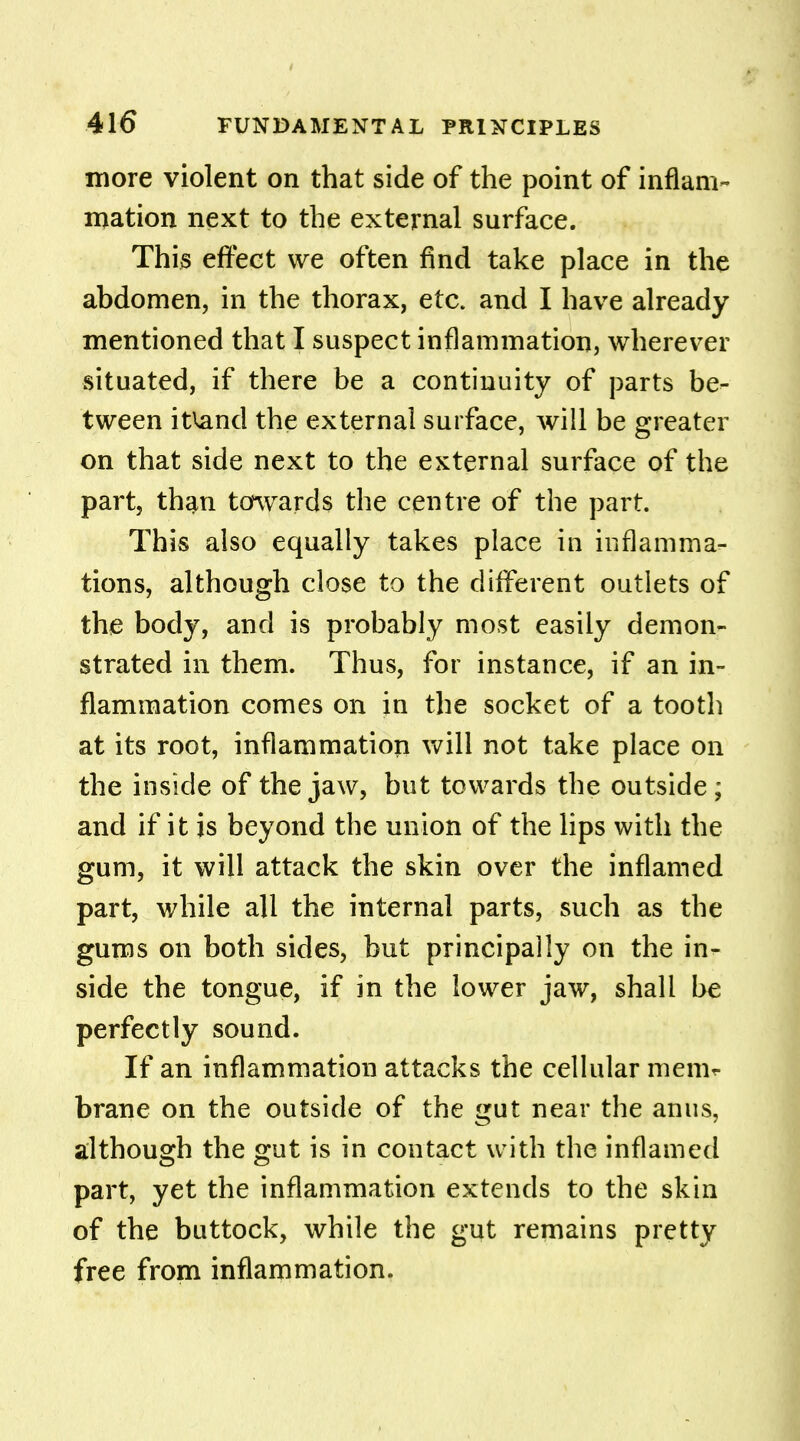 more violent on that side of the point of inflam- mation next to the external surface. This effect we often find take place in the abdomen, in the thorax, etc. and I have already mentioned that I suspect inflammation, wherever situated, if there be a continuity of parts be- tween itiand the external surface, will be greater on that side next to the external surface of the part, than towards the centre of the part. This also equally takes place in inflamma- tions, although close to the different outlets of the body, and is probably most easily demon- strated in them. Thus, for instance, if an in- flammation comes on in the socket of a tooth at its root, inflammation will not take place on the inside of the jaw, but towards the outside; and if it is beyond the union of the lips with the gum, it will attack the skin over the inflamed part, while all the internal parts, such as the gums on both sides, but principally on the in^ side the tongue, if in the lower jaw, shall be perfectly sound. If an inflammation attacks the cellular menir- brane on the outside of the gut near the anus, although the gut is in contact with the inflamed part, yet the inflammation extends to the skin of the buttock, while the gut remains pretty free from inflammation.