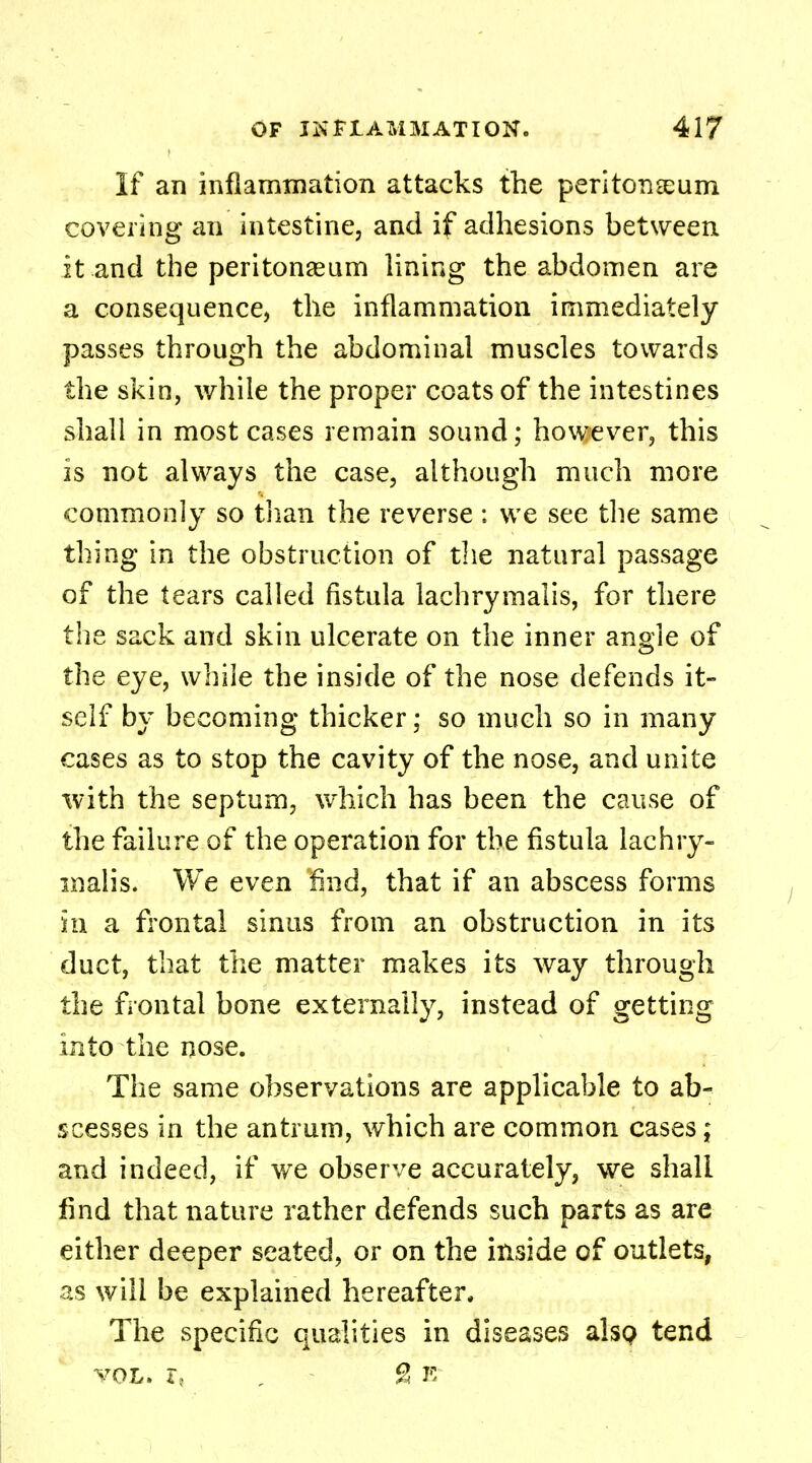If an inflammation attacks the peritoneum covering an intestine, and if adhesions between it and the peritonaeum lining the abdomen are a consequence, the inflammation immediately passes through the abdominal muscles towards the skin, while the proper coats of the intestines shall in most cases remain sound; however, this is not always the case, although much more commonly so than the reverse ; we see the same thing in the obstruction of the natural passage of the tears called fistula lachrymalis, for there the sack and skin ulcerate on the inner angle of the eye, while the inside of the nose defends it- self by becoming thicker; so much so in many cases as to stop the cavity of the nose, and unite with the septum, which has been the cause of the failure of the operation for the fistula lachry- malis. We even find, that if an abscess forms hi a frontal sinus from an obstruction in its duct, that the matter makes its way through the frontal bone externally, instead of getting into the nose. The same observations are applicable to ab- scesses in the antrum, which are common cases ; and indeed, if we observe accurately, we shall find that nature rather defends such parts as are either deeper seated, or on the inside of outlets, as will be explained hereafter. The specific qualities in diseases also tend vol. r, , & e
