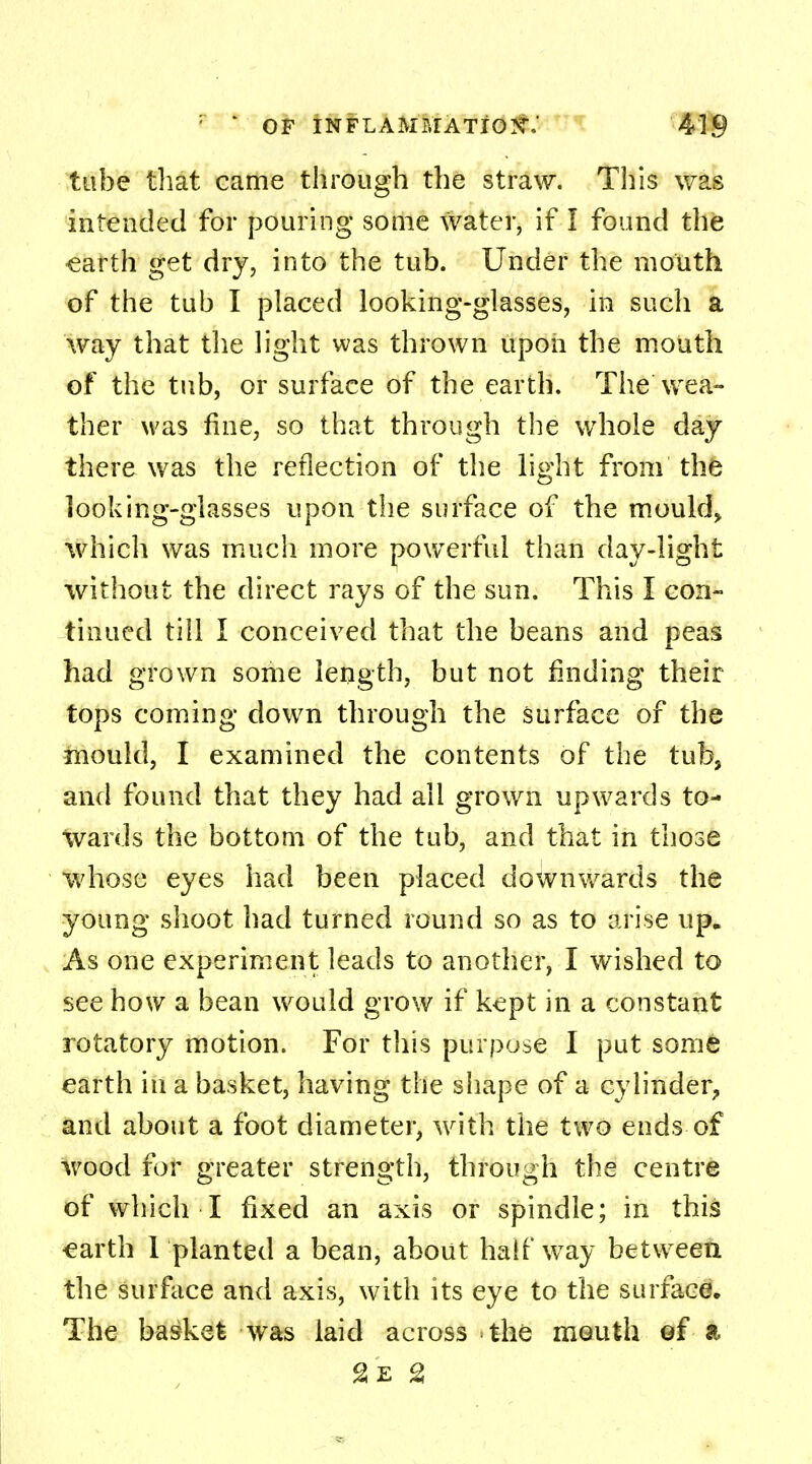 tube that came through the straw. This was intended for pouring some water, if I found the earth get dry, into the tub. Under the mouth of the tub I placed looking-glasses, in such a way that the light was thrown upon the mouth of the tub, or surface of the earth. The wea- ther was fine, so that through the whole day there was the reflection of the light from the looking-glasses upon the surface of the mould* which was much more powerful than day-light without the direct rays of the sun. This I con- tinued till I conceived that the beans and peas had grown some length, but not finding their tops coming down through the surface of the mould, I examined the contents of the tub, and found that they had all grown upwards to- wards the bottom of the tub, and that in those whose eyes had been placed downwards the young shoot had turned round so as to arise up. As one experiment leads to another, I wished to see how a bean would grow if kept in a constant rotatory motion. For this purpose I put some earth in a basket, having the shape of a cylinder, and about a foot diameter, with the two ends of wood for greater strength, through the centre of which I fixed an axis or spindle; in this earth 1 planted a bean, about halfway between the surface and axis, with its eye to the surface. The basket was laid across the mouth ef a 2z 2