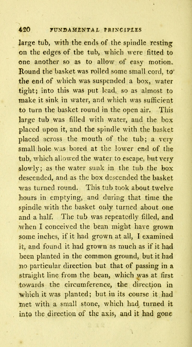 large tub, with the ends of the spindle resting on the edges of the tub, which were fitted to one another so as to allow of easy motion. Round the basket was rolled some small cord, to' the end of which was suspended a box, water tight; into this was put kad, so as almost to make it sink in water, and which was sufficient to turn the basket round in the open air. This large tub was filled with water, and the box placed upon it, and the spindle with the basket placed across the mouth of the tub; a very small hole was bored at the lower end of the tub, which allowed the water to escape, but very slowly; as the water sunk in the tub the box descended, and as the box descended the basket was turned round. This tub took about twelve hours in emptying, and during that time the spindle with the basket only turned about one and a half. The tub was repeatedly filled, and when I conceived the bean might have grown some inches, if it had grown at all, I examined it, and found it had grown as much as if it had been planted in the common ground, but it had no particular direction but that of passing in a straight line from the bean, which was at first towards the circumference, the direction in which it was planted; but in its course it had met with a small stone, which had turned it into the direction of the axis, and it had gone