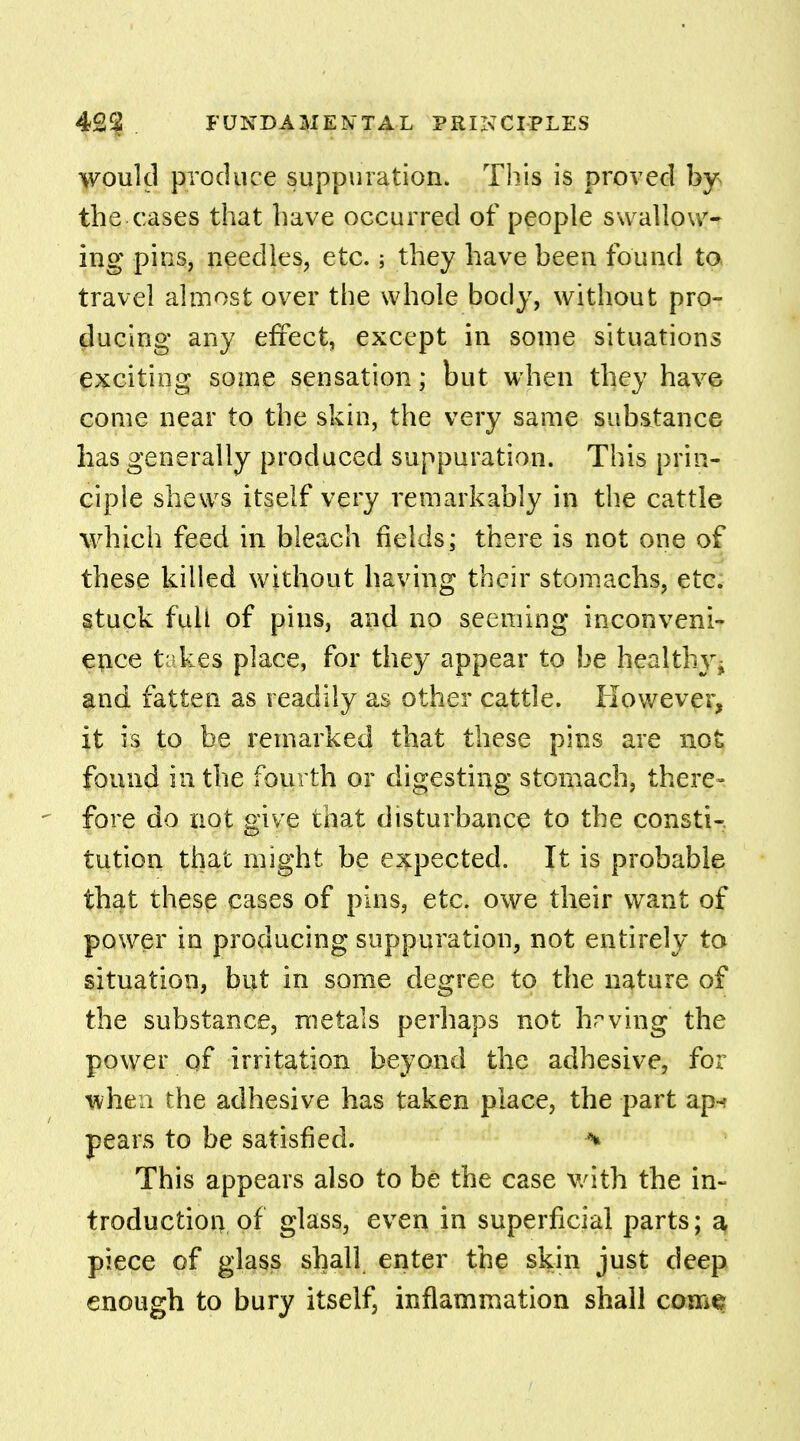 would produce suppuration. This is proved by the cases that have occurred of people swallow- ing pins, needles, etc.; they have been found to travel almost over the whole body, without pro- ducing any effect, except in some situations exciting some sensation; but when they have come near to the skin, the very same substance has generally produced suppuration. This prin- ciple shews itself very remarkably in the cattle which feed in bleach fields; there is not one of these killed without having their stomachs, etc. stuck full of pius, and no seeming inconveni- ence t kes place, for they appear to be healthy ^ and fatten as readily as other cattle. However, it is to be remarked that these pins are not found in the fourth or digesting stomach, there- fore do not give that disturbance to the consti- tution that might be expected. It is probable that these cases of pins, etc. owe their want of power in producing suppuration, not entirely to situation, but in some degree to the nature of the substance, metals perhaps not hrving the power of irritation beyond the adhesive, for when the adhesive has taken place, the part ap-r pears to be satisfied. % This appears also to be the case with the in- troduction, of glass, even in superficial parts; a, piece of glass shall enter the skin just deep enough to bury itself, inflammation shall come