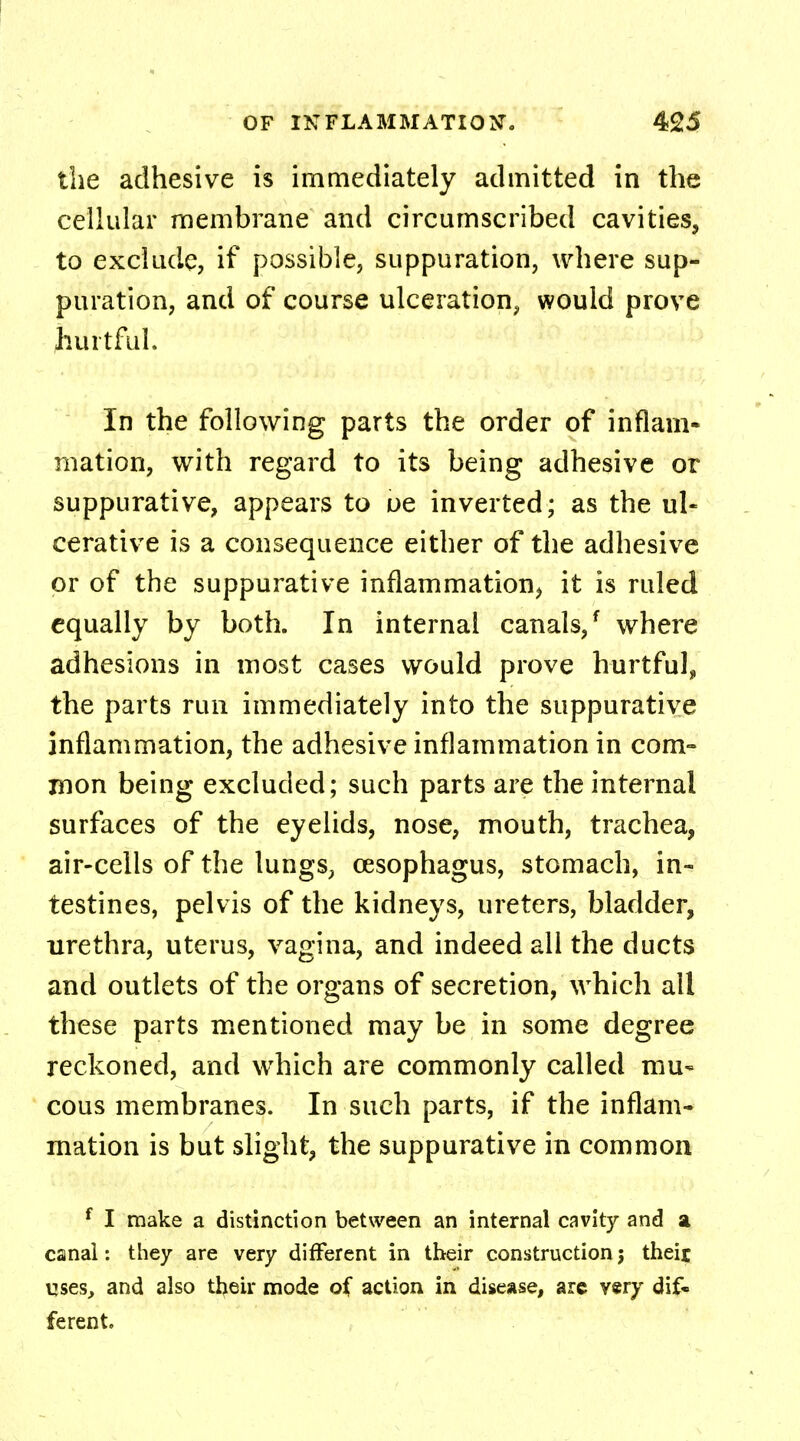 the adhesive is immediately admitted in the cellular membrane and circumscribed cavities, to exclude, if possible, suppuration, where sup- puration, and of course ulceration, would prove hurtful. In the following parts the order of inflam- mation, with regard to its being adhesive or suppurative, appears to oe inverted; as the ul- cerative is a consequence either of the adhesive or of the suppurative inflammation, it is ruled equally by both. In internal canals/ where adhesions in most cases would prove hurtful, the parts run immediately into the suppurative inflammation, the adhesive inflammation in com- mon being excluded; such parts are the internal surfaces of the eyelids, nose, mouth, trachea, air-cells of the lungs, oesophagus, stomach, in- testines, pelvis of the kidneys, ureters, bladder, urethra, uterus, vagina, and indeed all the ducts and outlets of the organs of secretion, which all these parts mentioned may be in some degree reckoned, and which are commonly called mu- cous membranes. In such parts, if the inflam- mation is but slight, the suppurative in common f I make a distinction between an internal cavity and a canal: they are very different in their construction j their uses, and also their mode of action in disease, arc very dif- ferent.