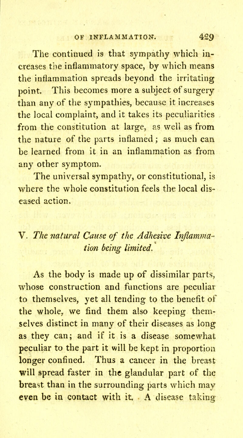 The continued is that sympathy which in- creases the inflammatory space, by which means the inflammation spreads beyond the irritating point. This becomes more a subject of surgery than any of the sympathies, because it increases the local complaint, and it takes its peculiarities from the constitution at large, as well as from the nature of the parts inflamed; as much can be learned from it in an inflammation as from any other symptom. The universal sympathy, or constitutional, is where the whole constitution feels the local dis- eased action, V» The natural Cause of the Adhesive Inflamma- tion being limited, As the body is made up of dissimilar parts, whose construction and functions are peculiar to themselves, yet all tending to the benefit of the whole, we find them also keeping them- selves distinct in many of their diseases as long as they can; and if it is a disease somewhat peculiar to the part it will be kept in proportion longer confined. Thus a cancer in the breast will spread faster in the glandular part of the breast than in the surrounding parts which may even be in contact with it. A disease taking