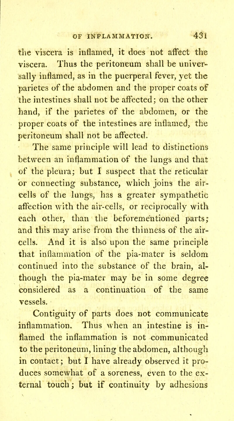 the viscera is inflamed, it does not affect the viscera. Thus the peritoneum shall be univer- sally inflamed, as in the puerperal fever, yet the parietes of the abdomen and the proper coats of the intestines shall not be affected; on the other hand, if the parietes of the abdomen, or the proper coats of the intestines are inflamed, the peritoneum shall not be affected. The same principle will lead to distinctions between an inflammation of the lungs and that of the pleura; but I suspect that the reticular or connecting substance, which joins the air- cells of the lungs, has a greater sympathetic affection with the air-cells, or reciprocally with each other, than the beforementioned parts; and this may arise from the thinness of the air- cells. And it is also upon the same principle that inflammation of the pia-mater is seldom continued into the substance of the brain, al- though the pia-mater may be in some degree considered as a continuation of the same vessels. Contiguity of parts does not communicate inflammation. Thus when an intestine is in- flamed the inflammation is not communicated to the peritoneum, lining the abdomen, although in contact; but I have already observed it pro- duces somewhat of a soreness, even to the ex- ternal touch; but if continuity by adhesions