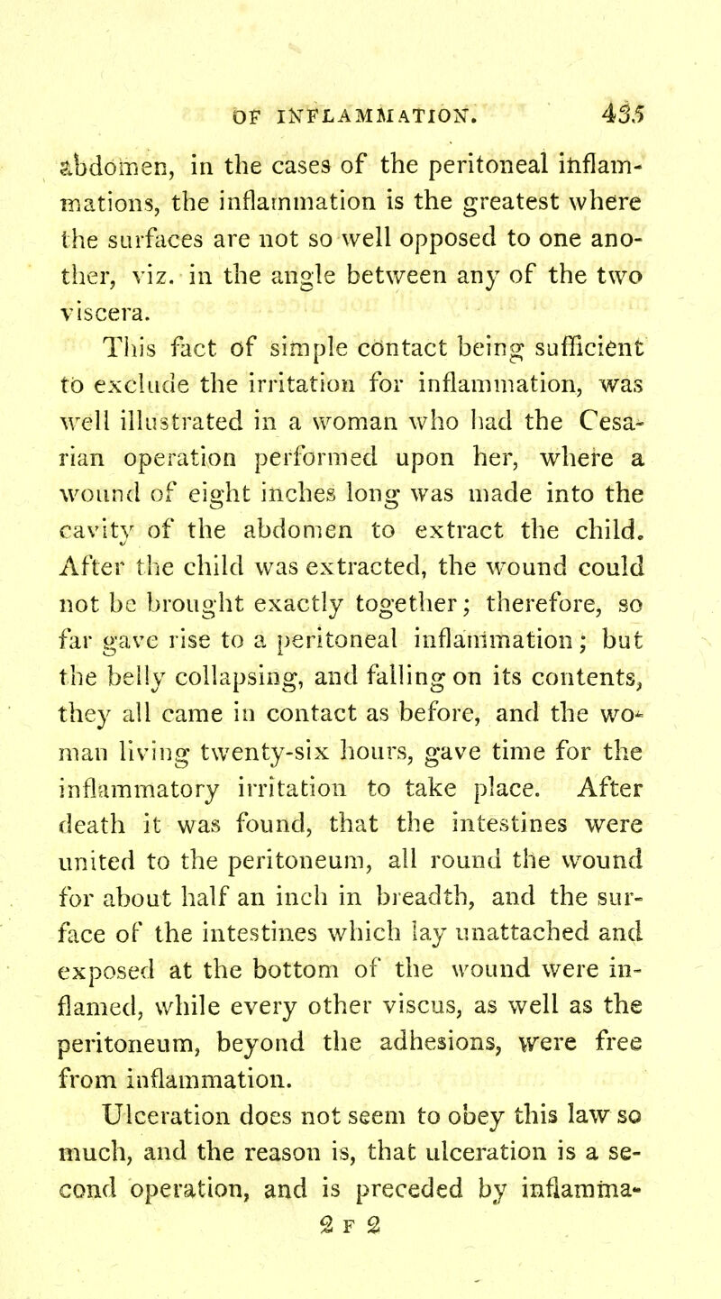 abdomen, in the cases of the peritoneal inflam- mations, the inflammation is the greatest where the surfaces are not so well opposed to one ano- ther, viz. in the angle between any of the two viscera. This fact of simple contact being sufficient to exclude the irritation for inflammation, was well illustrated in a woman who had the Cesa- rian operation performed upon her, where a wound of eight inches long was made into the cavity of the abdomen to extract the child. After the child was extracted, the wround could not be brought exactly together; therefore, so far gave rise to a peritoneal inflammation; but the belly collapsing, and falling on its contents, they all came in contact as before, and the wo^ man living twenty-six hours, gave time for the inflammatory irritation to take place. After death it was found, that the intestines were united to the peritoneum, all round the wound for about half an inch in breadth, and the sur- face of the intestines which lay unattached and exposed at the bottom of the wound were in- flamed, while every other viscus, as well as the peritoneum, beyond the adhesions, were free from inflammation. Ulceration does not seem to obey this law so much, and the reason is, that ulceration is a se- cond operation, and is preceded by inflamma- £ r 2