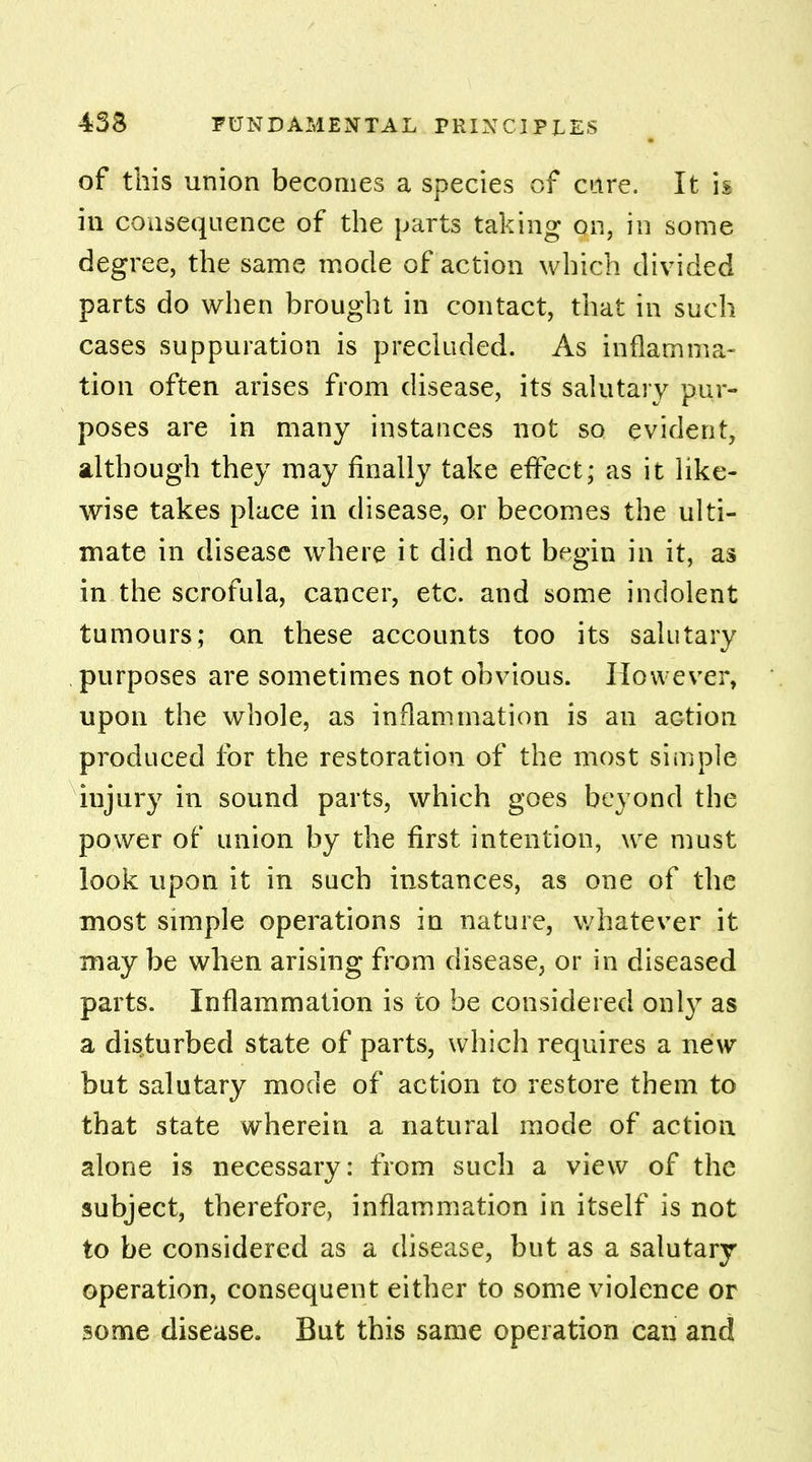 of this union becomes a species of care. It is in consequence of the parts taking on, in some degree, the same mode of action which divided parts do when brought in contact, that in such cases suppuration is precluded. As inflamma- tion often arises from disease, its salutary pur- poses are in many instances not so evident, although they may finally take effect; as it like- wise takes place in disease, or becomes the ulti- mate in disease where it did not begin in it, as in the scrofula, cancer, etc. and some indolent tumours; on these accounts too its salutary purposes are sometimes not obvious. However, upon the whole, as inflammation is an aGtion produced for the restoration of the most simple injury in sound parts, which goes beyond the power of union by the first intention, we must look upon it in such instances, as one of the most simple operations in nature, whatever it may be when arising from disease, or in diseased parts. Inflammation is to be considered only as a disturbed state of parts, which requires a new but salutary mode of action to restore them to that state wherein a natural mode of action alone is necessary: from such a view of the subject, therefore, inflammation in itself is not to be considered as a disease, but as a salutary operation, consequent either to some violence or some disease. But this same operation can and