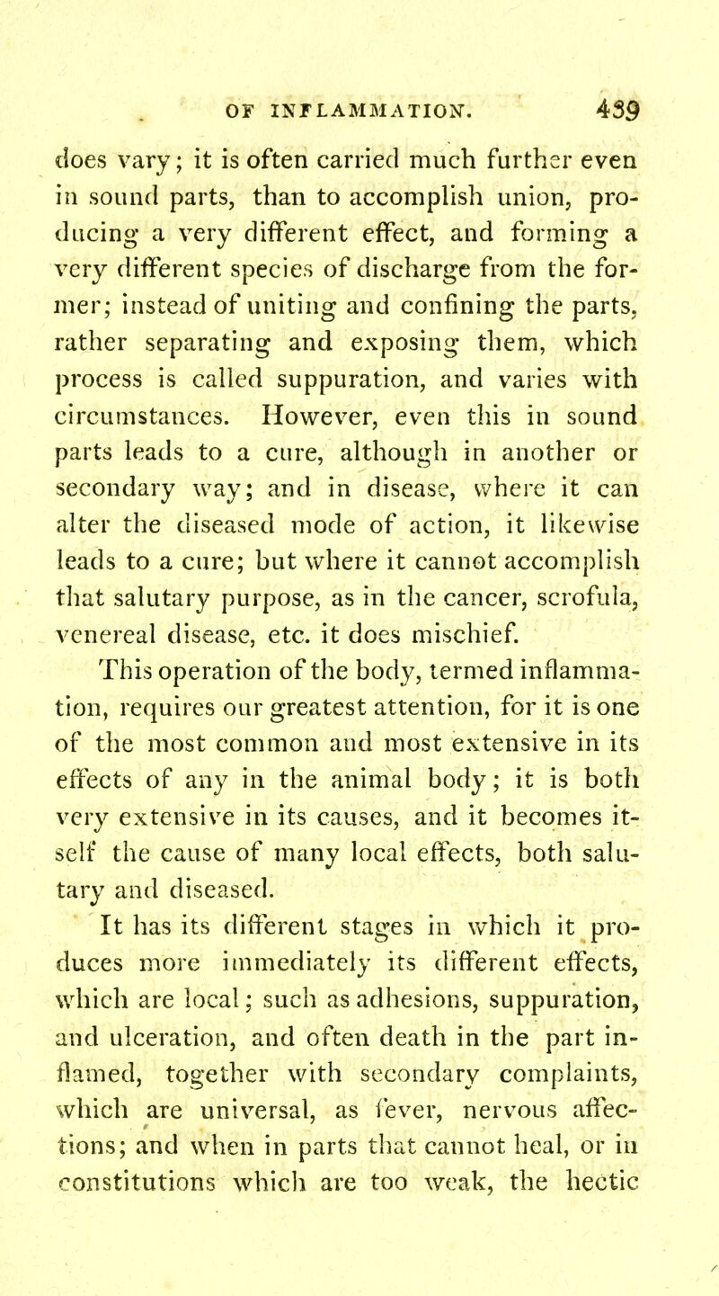 does vary; it is often carried much further even in sound parts, than to accomplish union, pro- ducing a very different effect, and forming a very different species of discharge from the for- mer; instead of uniting and confining the parts, rather separating and exposing them, which process is called suppuration, and varies with circumstances. However, even this in sound parts leads to a cure, although in another or secondary way; and in disease, where it can alter the diseased mode of action, it likewise leads to a cure; hut where it cannot accomplish that salutary purpose, as in the cancer, scrofula, venereal disease, etc. it does mischief. This operation of the body, termed inflamma- tion, requires our greatest attention, for it is one of the most common and most extensive in its effects of any in the animal body; it is both very extensive in its causes, and it becomes it- self the cause of many local effects, both salu- tary and diseased. It has its different stages in which it pro- duces more immediately its different effects, which are local; such as adhesions, suppuration, and ulceration, and often death in the part in- flamed, together with secondary complaints, which are universal, as fever, nervous affec- tions; and when in parts that cannot heal, or in constitutions which are too weak, the hectic