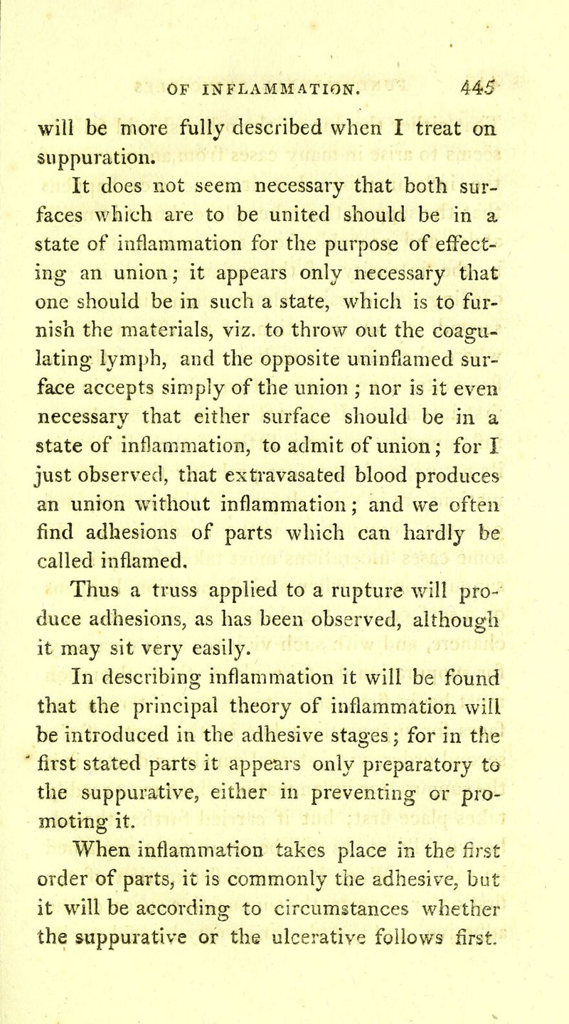 will be more fully described when I treat on suppuration. It does not seem necessary that both sur- faces which are to be united should be in a state of inflammation for the purpose of effect- ing an union; it appears only necessary that one should be in such a state, which is to fur- nish the materials, viz. to throw out the coagu- lating lymph, and the opposite uninflamed sur- face accepts simply of the union ; nor is it even necessary that either surface should be in a state of inflammation, to admit of union; for I just observed, that extravasated blood produces an union without inflammation; and we often find adhesions of parts which can hardly be called inflamed. Thus a truss applied to a rupture will pro- duce adhesions, as has been observed, although it may sit very easily. In describing inflammation it will be found that the principal theory of inflammation will be introduced in the adhesive stages; for in the 1 first stated parts it appears only preparatory to the suppurative, either in preventing or pro- mo ting it. When inflammation takes place in the first order of parts, it is commonly the adhesive, but it will be according to circumstances whether the suppurative or the ulcerative follows first.