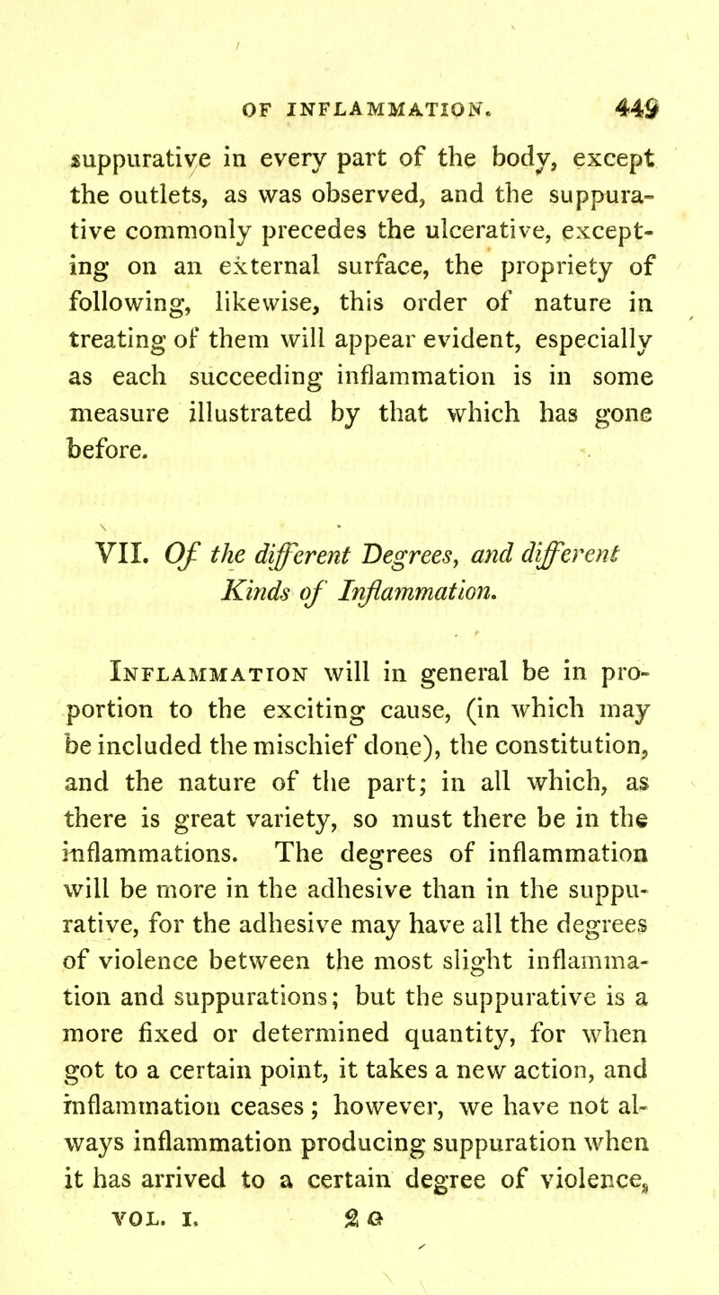 / OF INFLAMMATION. 44S suppurative in every part of the body, except the outlets, as was observed, and the suppura- tive commonly precedes the ulcerative, except- ing on an external surface, the propriety of following, likewise, this order of nature in treating of them will appear evident, especially as each succeeding inflammation is in some measure illustrated by that which has gone before. VII. Of the different Degrees, and different Kinds of Inflammation. Inflammation will in general be in pro- portion to the exciting cause, (in which may be included the mischief done), the constitution^ and the nature of the part; in all which, as there is great variety, so must there be in the inflammations. The degrees of inflammation will be more in the adhesive than in the suppu- rative, for the adhesive may have all the degrees of violence between the most slight inflamma- tion and suppurations; but the suppurative is a more fixed or determined quantity, for when got to a certain point, it takes a new action, and inflammation ceases; however, we have not al- ways inflammation producing suppuration when it has arrived to a certain degree of violence, vol. i. go