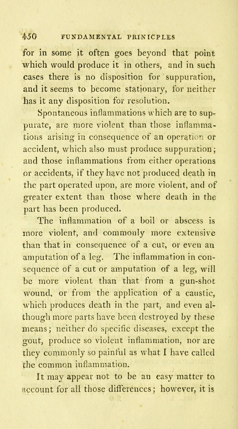 for in some it often goes beyond that point which would produce it in others, and in such cases there is no disposition for suppuration, and it seems to become stationary, for neither has it any disposition for resolution. Spontaneous inflammations which are to sup- purate, are more violent than those inflamma- tions arising in consequence of an operation of accident, which also must produce suppuration; and those inflammations from either operations or accidents, if they have not produced death in the part operated upon, are more violent, and of greater extent than those where death in the part has been produced. The inflammation of a boil or abscess is more violent, and commonly more extensive than that in consequence of a cut, or even an amputation of a leg. The inflammation in con- sequence of a cut or amputation of a leg, will be more violent than that from a gun-shot wound, or from the application of a caustic, which produces death in the part, and even al- though more parts have been destroyed by these means; neither do specific diseases, except the gout, produce so violent inflammation, nor are they commonly so painful as what I have called the common inflammation. It may appear not to be an easy matter to account for all those differences; however, it is