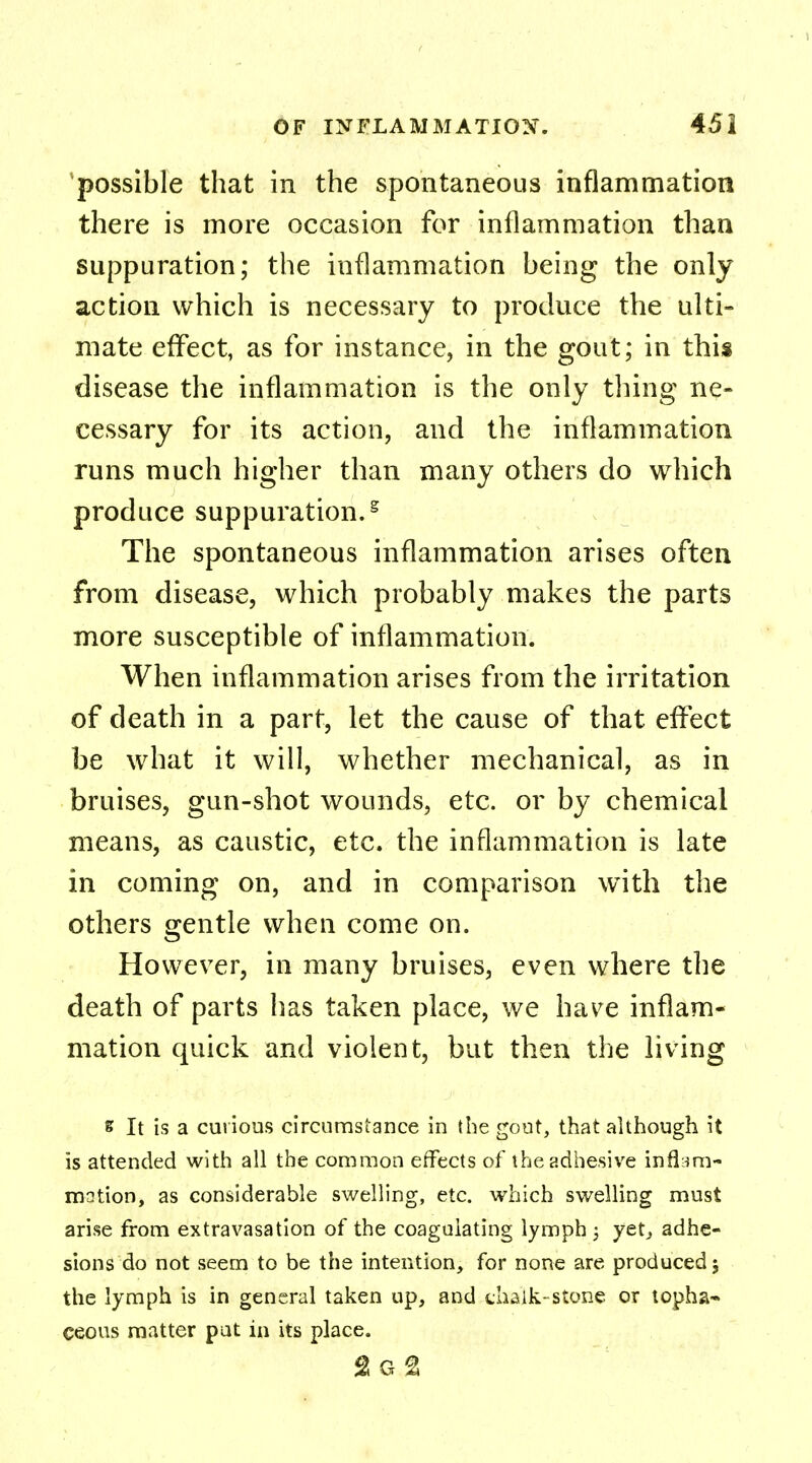 possible that in the spontaneous inflammation there is more occasion for inflammation than suppuration; the inflammation being the only action which is necessary to produce the ulti- mate effect, as for instance, in the gout; in this disease the inflammation is the only tiling ne- cessary for its action, and the inflammation runs much higher than many others do which produce suppuration.g The spontaneous inflammation arises often from disease, which probably makes the parts more susceptible of inflammation. When inflammation arises from the irritation of death in a part, let the cause of that effect be what it will, whether mechanical, as in bruises, gun-shot wounds, etc. or by chemical means, as caustic, etc. the inflammation is late in coming on, and in comparison with the others gentle when come on. However, in many bruises, even where the death of parts has taken place, we have inflam- mation quick and violent, but then the living s It is a curious circumstance in the gout, that although it is attended with all the common effects of the adhesive inflam- mation, as considerable swelling, etc. which swelling must arise from extravasation of the coagulating lymph ; yet, adhe- sions do not seem to be the intention, for none are produced; the lymph is in general taken up, and chalk-stone or topha- ceous matter pat in its place. 2g2