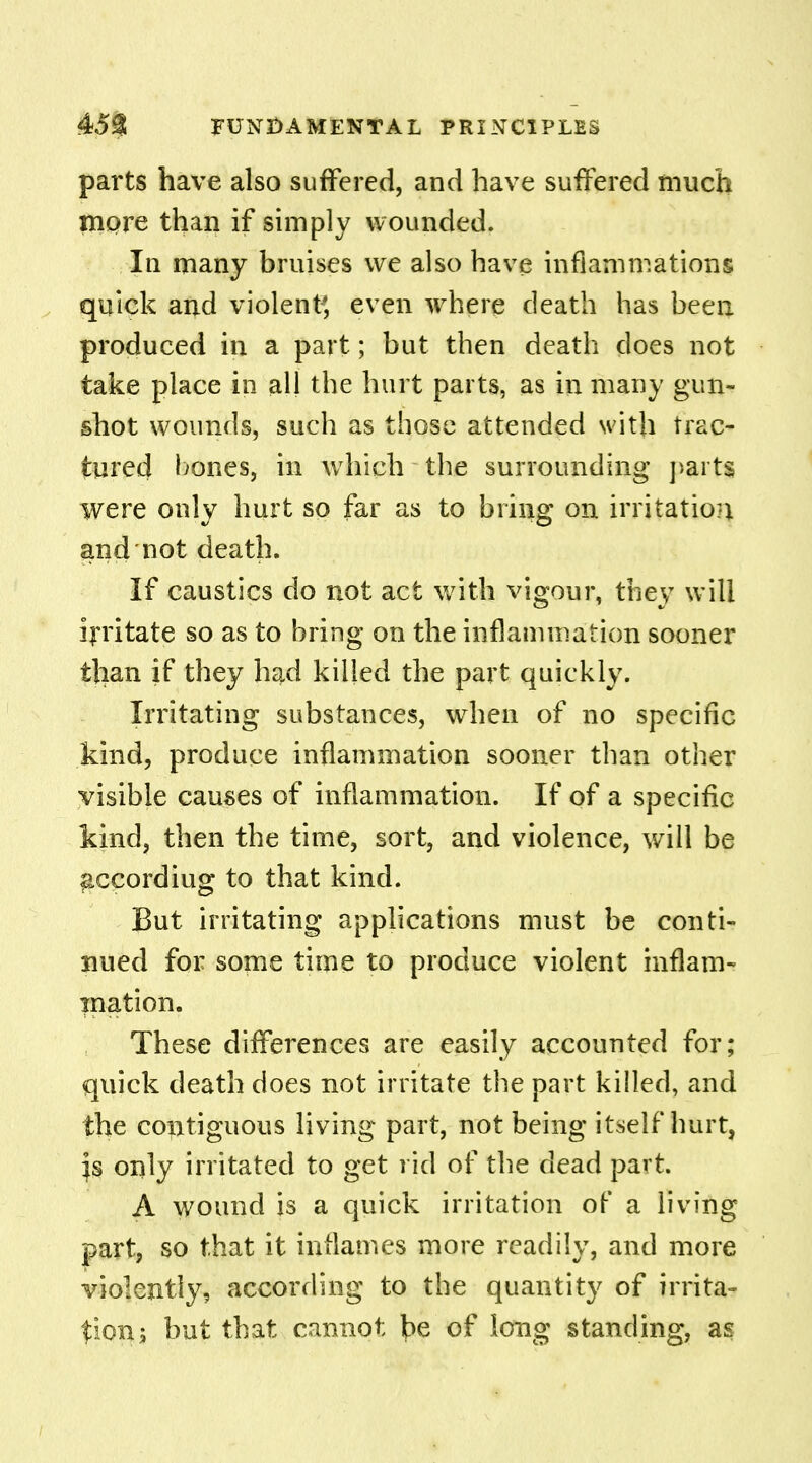 parts have also suffered, and have suffered much more than if simply wounded. In many bruises we also have inflammations quick and violent; even where death has been produced in a part; but then death does not take place in all the hurt parts, as in many gun- shot wounds, such as those attended with trac- tured bones, in which the surrounding parts were only hurt so far as to bring on irritation and not death. If caustics do not act with vigour, they will irritate so as to bring on the inflammation sooner than if they had killed the part quickly. Irritating substances, when of no specific kind, produce inflammation sooner than other visible causes of inflammation. If of a specific kind, then the time, sort, and violence, will be &ccordiug to that kind. But irritating applications must be conti- nued for some time to produce violent inflam- mation. These differences are easily accounted for; quick death does not irritate the part killed, and the contiguous living part, not being itself hurt, }s only irritated to get rid of the dead part A wound is a quick irritation of a living part, so that it inflames more readily, and more violently, according to the quantity of irrita- tions but that cannot ^e of long standing, as