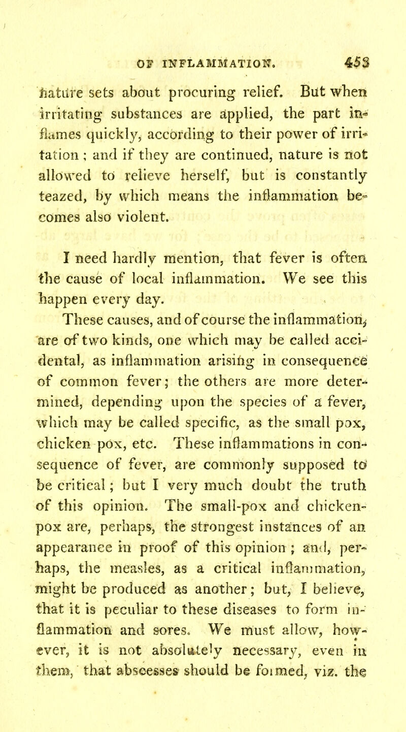 'fiatiire sets about procuring relief. But when irritating substances are applied, the part in- flames quickly, according to their power of irri- tation ; and if they are continued, nature is not allowed to relieve herself, but is constantly teazed, by which means the inflammation be- comes also violent. I need hardly mention, that fever is often the cause of local inflammation. We see this happen every day. These causes, and of course the inflammation^ are of two kinds, one which may be called acci- dental, as inflammation arising in consequence of common fever; the others are more deter- mined, depending upon the species of a fever, which may be called specific, as the small pax, chicken pox, etc. These inflammations in con^ sequence of fever, are commonly supposed to be critical; but I very much doubt the truth of this opinion. The small-pox and chicken- pox are, perhaps, the strongest instances of an appearance in proof of this opinion ; and, per- haps, the measles, as a critical inflammation, might be produced as another; but, I believe, that it is peculiar to these diseases to form in- flammation and sores. We must allow, how- ever, it is not absolutely necessary, even in them/ that abscesses should be foimed, viz. th@