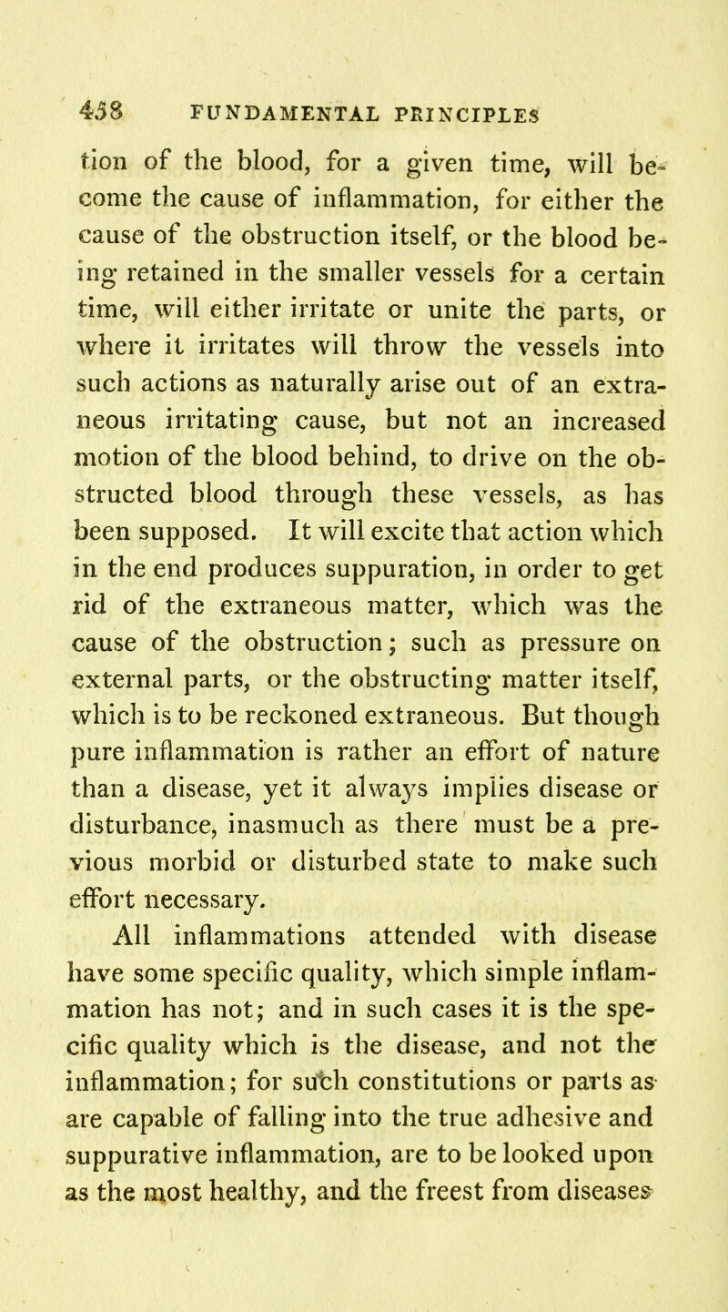 tion of the blood, for a given time, will be- come the cause of inflammation, for either the cause of the obstruction itself, or the blood be- ing retained in the smaller vessels for a certain time, will either irritate or unite the parts, or where it irritates will throw the vessels into such actions as naturally arise out of an extra- neous irritating cause, but not an increased motion of the blood behind, to drive on the ob- structed blood through these vessels, as has been supposed. It will excite that action which in the end produces suppuration, in order to get rid of the extraneous matter, which was the cause of the obstruction; such as pressure on external parts, or the obstructing matter itself, which is to be reckoned extraneous. But though pure inflammation is rather an effort of nature than a disease, yet it always implies disease or disturbance, inasmuch as there must be a pre- vious morbid or disturbed state to make such effort necessary. All inflammations attended with disease have some specific quality, which simple inflam- mation has not; and in such cases it is the spe- cific quality which is the disease, and not the inflammation; for suirh constitutions or parts as are capable of falling into the true adhesive and suppurative inflammation, are to be looked upon as the most healthy, and the freest from diseases-
