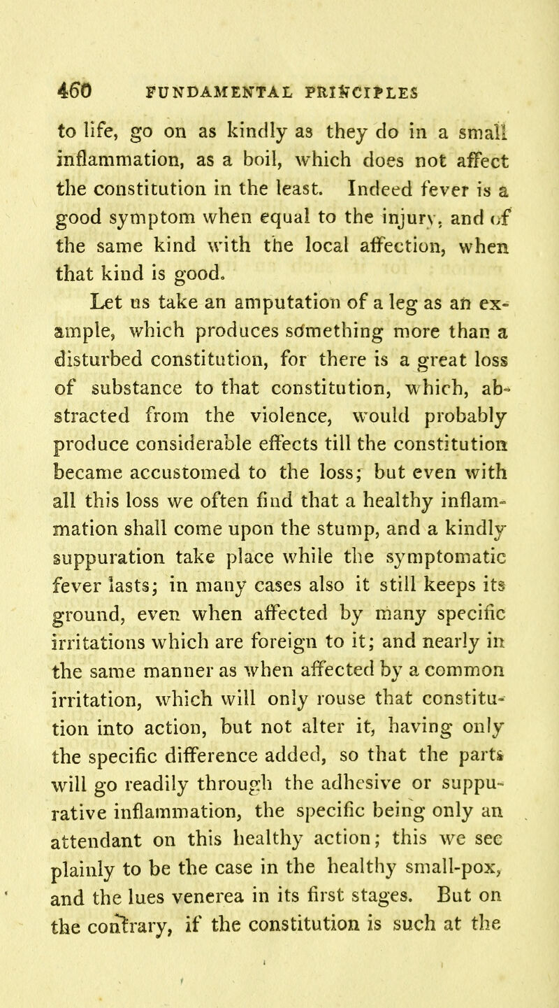 to life, go on as kindly a3 they do in a small inflammation, as a boil, which does not affect the constitution in the least. Indeed fever is a good symptom when equal to the injury, and of the same kind with the local affection, when that kind is good. Let us take an amputation of a leg as an ex- ample, which produces sdmething more than a disturbed constitution, for there is a great loss of substance to that constitution, which, ab- stracted from the violence, would probably produce considerable effects till the constitution became accustomed to the loss; but even with all this loss we often find that a healthy inflam- mation shall come upon the stump, and a kindly suppuration take place while the symptomatic fever lasts; in many cases also it still keeps its ground, even when affected by many specific irritations which are foreign to it; and nearly in the same manner as when affected by a common irritation, which will only rouse that constitu- tion into action, but not alter it, having only the specific difference added, so that the parti will go readily through the adhesive or suppu- rative inflammation, the specific being only an attendant on this healthy action; this we sec plainly to be the case in the healthy small-pox? and the lues venerea in its first stages. But on the contrary, if the constitution is such at the