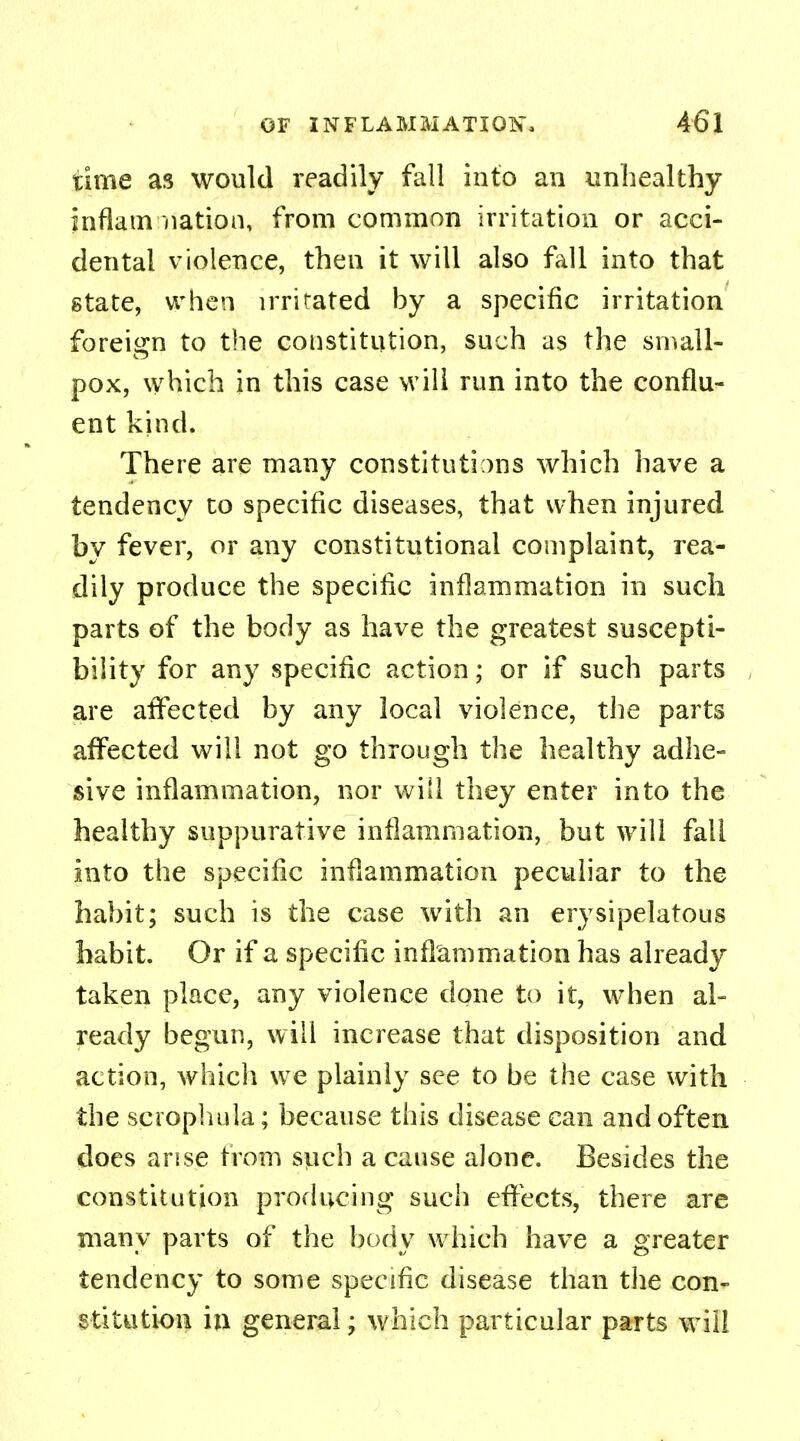 time as would readily fall into an unhealthy inflam nation, from common irritation or acci- dental violence, then it will also fall into that state, when irritated by a specific irritation foreign to the constitution, such as the small- pox, which in this case will run into the conflu- ent kind. There are many constitutions which have a tendency to specific diseases, that when injured by fever, or any constitutional complaint, rea- dily produce the specific inflammation in such parts of the body as have the greatest suscepti- bility for any specific action; or if such parts are affected by any local violence, the parts affected will not go through the healthy adhe- sive inflammation, nor will they enter into the healthy suppurative inflammation, but will fall into the specific inflammation peculiar to the habit; such is the case with an erysipelatous habit. Or if a specific inflammation has already taken place, any violence done to it, when al- ready begun, will increase that disposition and action, which we plainly see to be the case with the scrophula; because this disease can and often does arise from such a cause alone. Besides the constitution producing such effects, there are many parts of the body which have a greater tendency to some specific disease than the con- stitution in general; which particular parts will