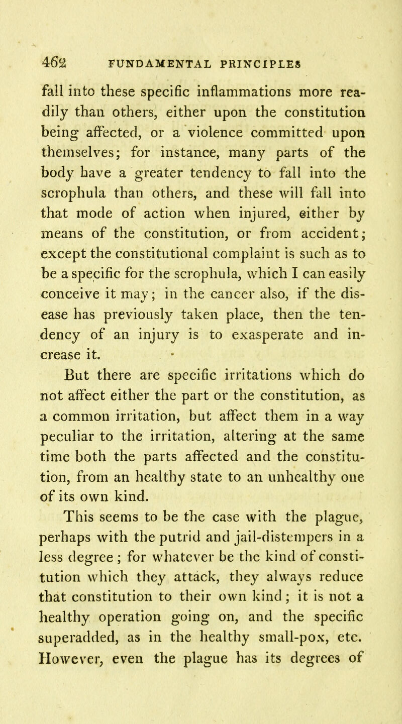 fall into these specific inflammations more rea- dily than others, either upon the constitution being affected, or a violence committed upon themselves; for instance, many parts of the body have a greater tendency to fall into the scrophula than others, and these will fall into that mode of action when injured, either by means of the constitution, or from accident; except the constitutional complaint is such as to be a specific for the scrophula, which I can easily conceive it may; in the cancer also, if the dis- ease has previously taken place, then the ten- dency of an injury is to exasperate and in- crease it. But there are specific irritations which do not affect either the part or the constitution, as a common irritation, but affect them in a way peculiar to the irritation, altering at the same time both the parts affected and the constitu- tion, from an healthy state to an unhealthy one of its own kind. This seems to be the case with the plague, perhaps with the putrid and jail-distempers in a less degree; for whatever be the kind of consti- tution which they attack, they always reduce that constitution to their own kind; it is not a healthy operation going on, and the specific superadded, as in the healthy small-pox, etc. However, even the plague has its degrees of