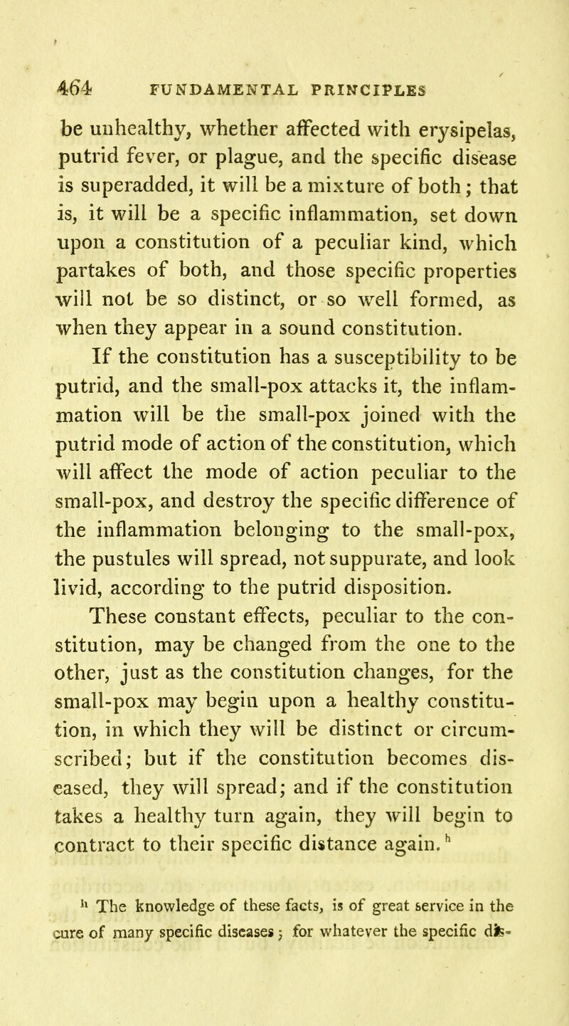 be unhealthy, whether affected with erysipelas, putrid fever, or plague, and the specific disease is superadded, it will be a mixture of both; that is, it will be a specific inflammation, set down upon a constitution of a peculiar kind, which partakes of both, and those specific properties will not be so distinct, or so well formed, as when they appear in a sound constitution. If the constitution has a susceptibility to be putrid, and the small-pox attacks it, the inflam- mation will be the small-pox joined with the putrid mode of action of the constitution, which will affect the mode of action peculiar to the small-pox, and destroy the specific difference of the inflammation belonging to the small-pox, the pustules will spread, not suppurate, and look livid, according to the putrid disposition. These constant effects, peculiar to the con- stitution, may be changed from the one to the other, just as the constitution changes, for the small-pox may begin upon a healthy constitu- tion, in which they will be distinct or circum- scribed; but if the constitution becomes dis- eased, they will spread; and if the constitution takes a healthy turn again, they will begin to contract to their specific distance again.h h The knowledge of these facts, is of great service in the cure of man/ specific diseases j for whatever the specific dfc-