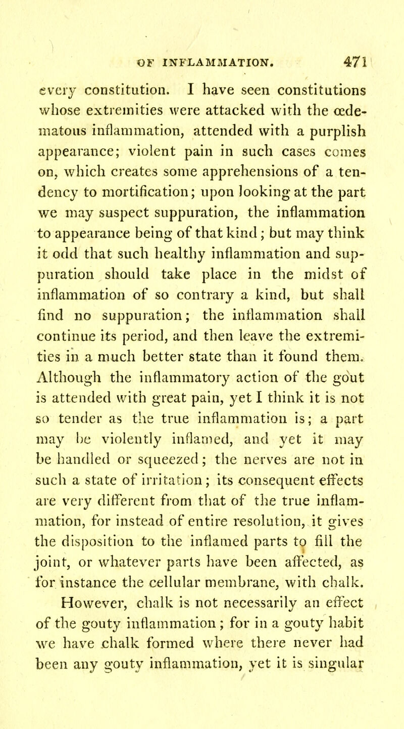 every constitution. I have seen constitutions whose extremities were attacked with the oede- ma to us inflammation, attended with a purplish appearance; violent pain in such cases comes on, which creates some apprehensions of a ten- dency to mortification; upon looking at the part we may suspect suppuration, the inflammation to appearance being of that kind; but may think it odd that such healthy inflammation and sup- puration should take place in the midst of inflammation of so contrary a kind, but shall find no suppuration; the inflammation shall continue its period, and then leave the extremi- ties in a much better state than it found them. Although the inflammatory action of the gout is attended with great pain, yet I think it is not so tender as the true inflammation is; a part may be violently inflamed, and yet it may be handled or squeezed; the nerves are not in such a state of irritation ; its consequent effects are very different from that of the true inflam- mation, for instead of entire resolution, it gives the disposition to the inflamed parts to fill the joint, or whatever parts have been affected, as for instance the cellular membrane, with chalk. However, chalk is not necessarily an effect of the gouty inflammation ; for in a gouty habit we have chalk formed where there never had been any gouty inflammation, yet it is singular