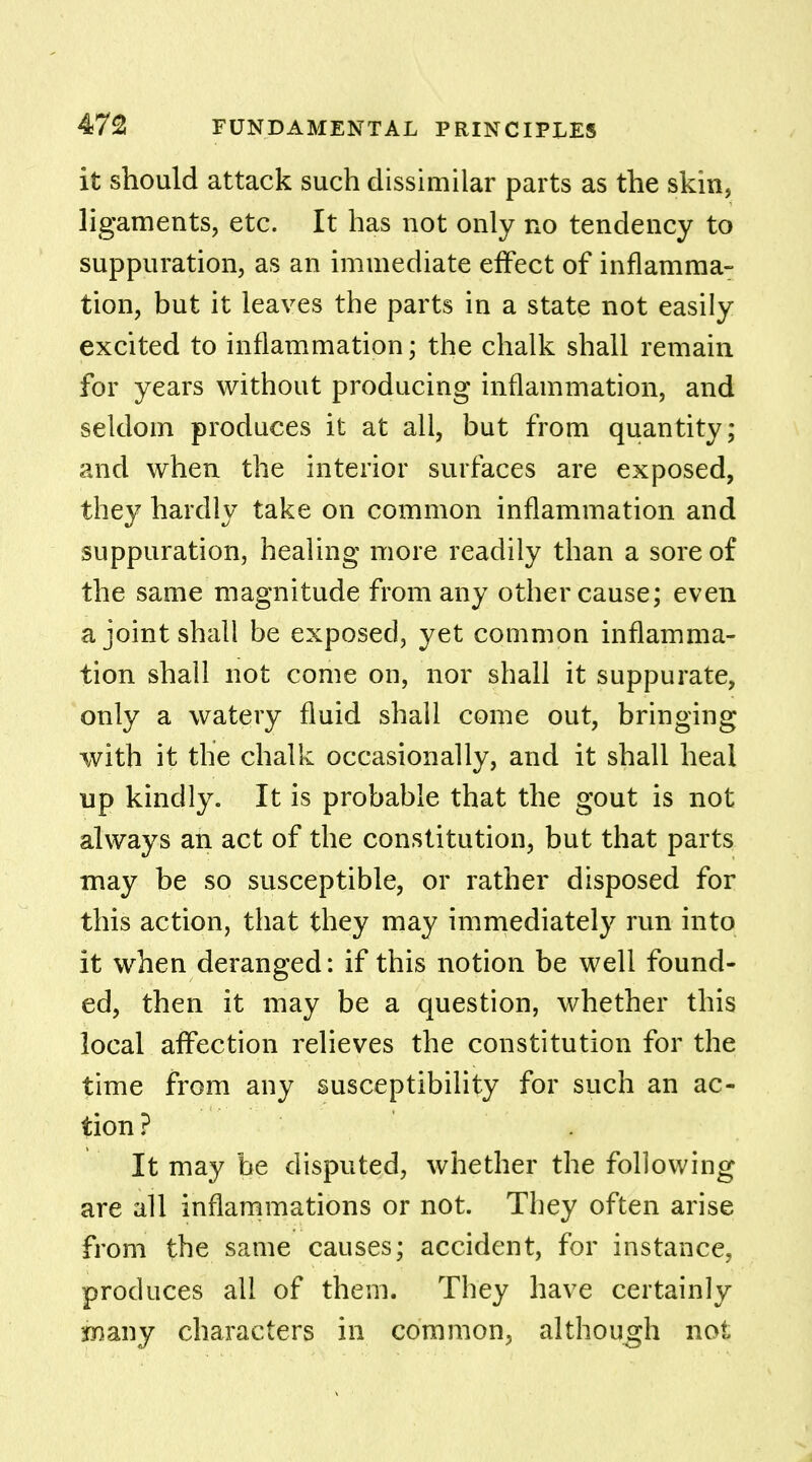 it should attack such dissimilar parts as the skin, ligaments, etc. It has not only no tendency to suppuration, as an immediate effect of inflamma- tion, but it leaves the parts in a state not easily excited to inflammation; the chalk shall remain for years without producing inflammation, and seldom produces it at all, but from quantity; and when the interior surfaces are exposed, they hardly take on common inflammation and suppuration, healing more readily than a sore of the same magnitude from any other cause; even a joint shall be exposed, yet common inflamma- tion shall not come on, nor shall it suppurate, only a watery fluid shall come out, bringing with it the chalk occasionally, and it shall heal up kindly. It is probable that the gout is not always an act of the constitution, but that parts may be so susceptible, or rather disposed for this action, that they may immediately run into it when deranged: if this notion be well found- ed, then it may be a question, whether this local affection relieves the constitution for the time from any susceptibility for such an ac- tion ? It may be disputed, whether the following are all inflammations or not. They often arise from the same causes; accident, for instance, produces all of them. They have certainly Biany characters in common, although not