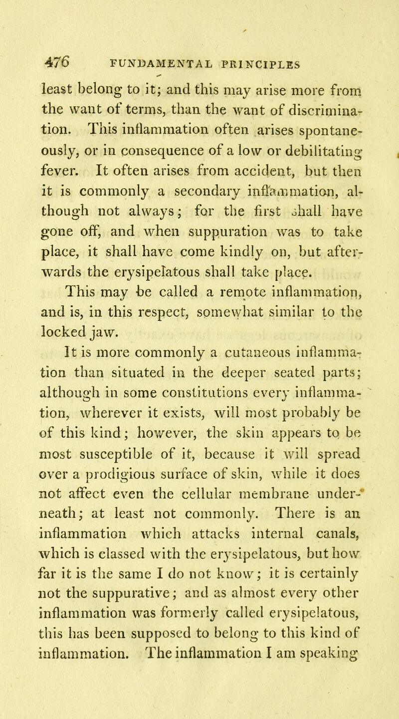 least belong to it; and this may arise more from the want of terms, than the want of discrimina- tion. This inflammation often arises spontane- ously, or in consequence of a low or debilitating fever. It often arises from accident, but then it is commonly a secondary inflammation, al- though not always; for the first ohall have gone off, and when suppuration was to take place, it shall have come kindly on, but after- wards the erysipelatous shall take place. This may be called a remote inflammation, and is, in this respect, somewhat similar to the locked jaw. It is more commonly a cutaneous inflamma- tion than situated in the deeper seated parts; although in some constitutions every inflamma- tion, wherever it exists, will most probably be of this kind; however, the skin appears to be most susceptible of it, because it will spread over a prodigious surface of skin, while it does not aflfect even the cellular membrane under- neath; at least not commonly. There is an inflammation which attacks internal canals, which is classed with the er}7sipelatous, but how far it is the same I do not know; it is certainly not the suppurative; and as almost every other inflammation was formerly called erysipelatous, this has been supposed to belong to this kind of inflammation. The inflammation I am speaking