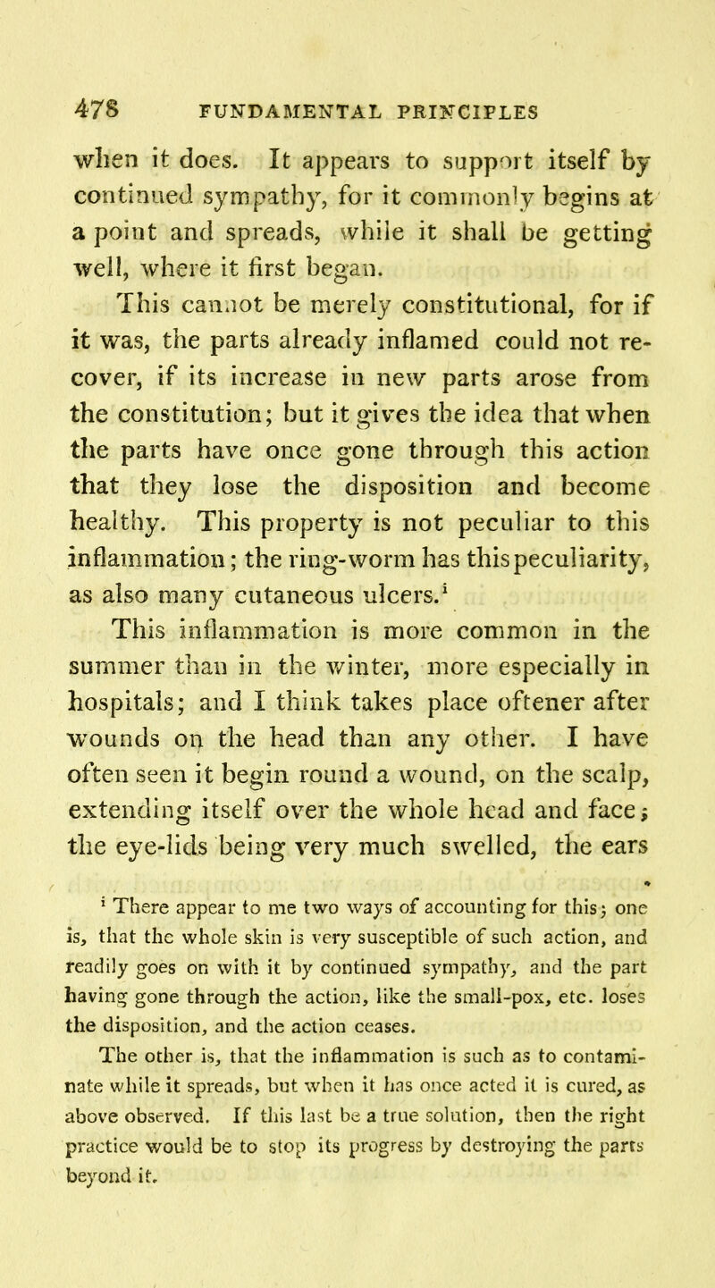 when it does. It appears to support itself by continued sympathy, for it commonly begins at a point and spreads, while it shall be getting well, where it first began. This cannot be merely constitutional, for if it was, the parts already inflamed could not re- cover, if its increase in new parts arose from the constitution; but it gives the idea that when the parts have once gone through this action that they lose the disposition and become healthy. This property is not peculiar to this inflammation; the ring-worm has this peculiarity, as also many cutaneous ulcers.1 This inflammation is more common in the summer than in the winter, more especially in hospitals; and I think takes place oftener after wounds on the head than any other. I have often seen it begin round a wound, on the scalp, extending itself over the whole head and face; the eye-lids being very much swelled, the ears * 1 There appear to me two ways of accounting for this 5 one is, that the whole skin is very susceptible of such action, and readily goes on with it by continued sympathy, and the part having gone through the action, like the small-pox, etc. loses the disposition, and the action ceases. The other is, that the inflammation is such as to contami- nate while it spreads, but when it has once acted it is cured, as above observed. If this last be a true solution, then the right practice would be to stop its progress by destroying the parts beyond it.