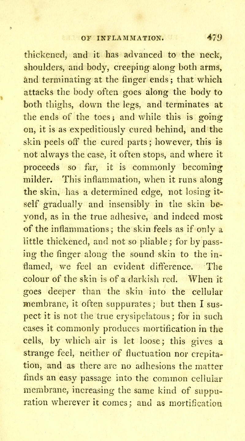 thickened, and it has advanced to the neck, shoulders, and body, creeping along both arms, and terminating at the finger ends; that which attacks the body often goes along the body to both thighs, down the legs, and terminates at the ends of the toes; and while this is going on, it is as expeditiously cured behind, and the skin peels off the cured parts; however, this is not always the case, it often stops, and where it proceeds so far, it is commonly becoming milder. This inflammation, when it runs along the skin, has a determined edge, not losing it- self gradually and insensibly in the skin be- yond, as in the true adhesive, and indeed most of the inflammations: the skin feels as if only a little thickened, and not so pliable ; for by pass- ing the finger along the sound skin to the in- flamed, we feel an evident difference. The colour of the skin is of a darkish red. When it goes deeper than the skin into the cellular membrane, it often suppurates; but then I sus- pect it is not the true erysipelatous; for in such cases it commonly produces mortification in the cells, by which air is let loose; this gives a strange feel, neither of fluctuation nor crepita- tion, and as there are no adhesions the matter finds an easy passage into the common cellular membrane, increasing the same kind of suppu- ration wherever it comes; and as mortification