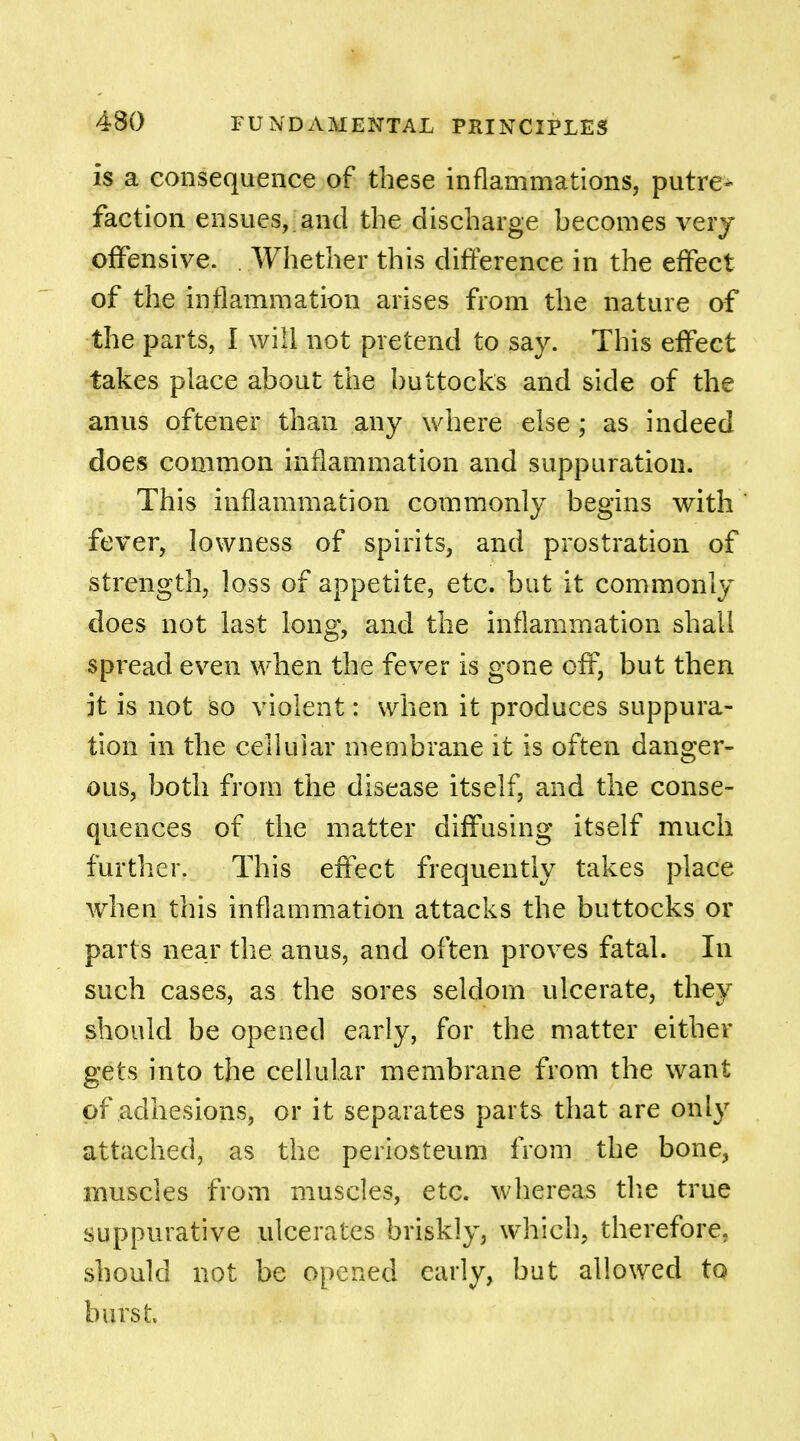 is a consequence of these inflammations, putre> faction ensues,, and the discharge becomes very offensive. . Whether this difference in the effect of the inflammation arises from the nature of the parts, I will not pretend to say. This effect takes place about the buttocks and side of the anus oftener than any where else; as indeed does common inflammation and suppuration. This inflammation commonly begins with ' fever, lowness of spirits, and prostration of strength, loss of appetite, etc. but it commonly does not last long, and the inflammation shall spread even when the fever is gone off, but then it is not so violent: when it produces suppura- tion in the cellular membrane it is often danger- ous, both from the disease itself, and the conse- quences of the matter diffusing itself much further. This effect frequently takes place when this inflammation attacks the buttocks or parts near the anus, and often proves fatal. In such cases, as the sores seldom ulcerate, they should be opened early, for the matter either gets into the cellular membrane from the want of adhesions, or it separates parts that are only attached, as the periosteum from the bone, muscles from muscles, etc. whereas the true suppurative ulcerates briskly, which, therefore, should not be opened early, but allowed to burst