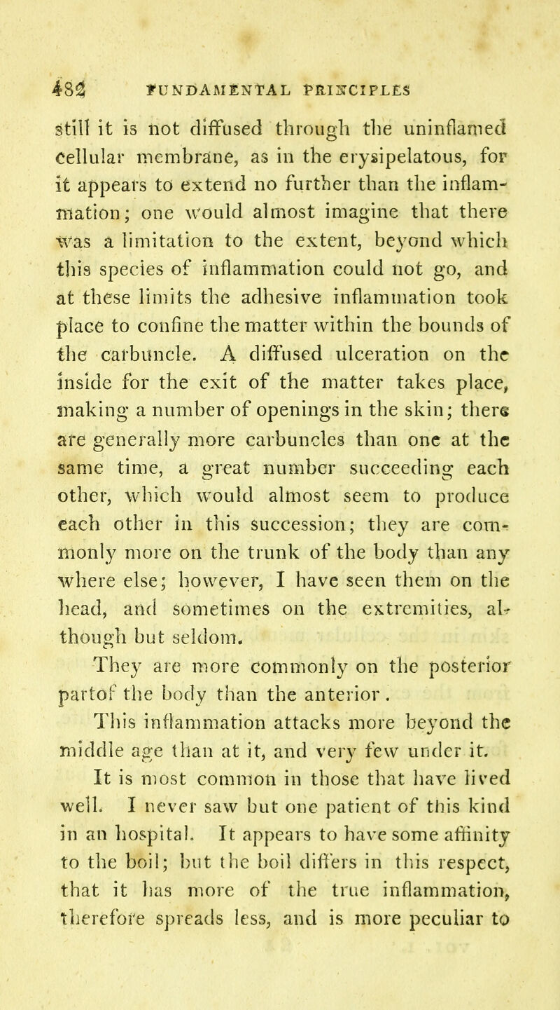 still it is not diffused through the uninflamed Cellular membrane, as in the erysipelatous, for it appears to extend no further than the inflam- mation; one would almost imagine that there Was a limitation to the extent, beyond which this species of inflammation could not go, and at these limits the adhesive inflammation took place to confine the matter within the bounds of the carbuncle. A diffused ulceration on the inside for the exit of the matter takes place, making a number of openings in the skin; there are generally more carbuncles than one at the same time, a great number succeeding each other, which would almost seem to produce each other in this succession; they are com- monly more on the trunk of the body than any where else; however, I have seen them on the head, arid sometimes on the extremities, aU though but seldom. They are more commonly on the posterior partof the body than the anterior. This inflammation attacks more beyond the middle age than at it, and very few under it. It is most common in those that have lived well. I never saw but one patient of this kind in an hospital. It appears to have some affinity to the boil; but the boil differs in tins respect, that it has more of the true inflammation, therefore spreads less, and is more peculiar to