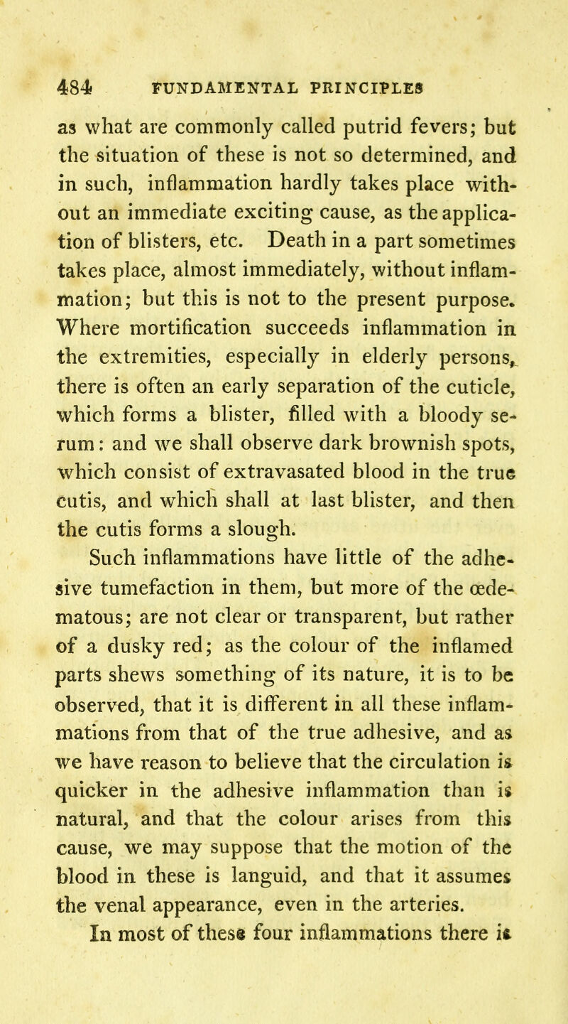 as what are commonly called putrid fevers; but the situation of these is not so determined, and in such, inflammation hardly takes place with- out an immediate exciting cause, as the applica- tion of blisters, etc. Death in a part sometimes takes place, almost immediately, without inflam- mation; but this is not to the present purpose. Where mortification succeeds inflammation in the extremities, especially in elderly persons, there is often an early separation of the cuticle, which forms a blister, filled with a bloody se- rum : and we shall observe dark brownish spots, which consist of extravasated blood in the true cutis, and which shall at last blister, and then the cutis forms a slough. Such inflammations have little of the adhe- sive tumefaction in them, but more of the oede- matous; are not clear or transparent, but rather of a dusky red; as the colour of the inflamed parts shews something of its nature, it is to be observed, that it is different in all these inflam- mations from that of the true adhesive, and as we have reason to believe that the circulation is quicker in the adhesive inflammation than is natural, and that the colour arises from this cause, we may suppose that the motion of the blood in these is languid, and that it assumes the venal appearance, even in the arteries. In most of these four inflammations there ii