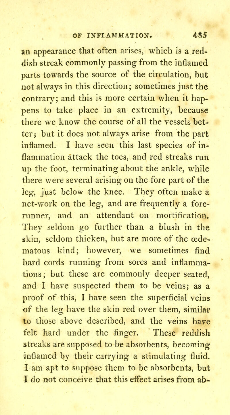 an appearance that often arises, which is a red- dish streak commonly passing from the inflamed parts towards the source of the circulation, but not always in this direction; sometimes just the contrary; and this is more certain when it hap- pens to take place in an extremity, because there we know the course of all the vessels bet- ter; but it does not always arise from the part inflamed. I have seen this last species of in- flammation attack the toes, and red streaks run up the foot, terminating about the ankle, while there were several arising on the fore part of the leg, just below the knee. They often make a net-work on the leg, and are frequently a fore- runner, and an attendant on mortification. They seldom go further than a blush in the skin, seldom thicken, but are more of the oede- ma to us kind; however, we sometimes find hard cords running from sores and inflamma- tions ; but these are commonly deeper seated, and I have suspected them to be veins; as a proof of this, I have seen the superficial veins of the leg have the skin red over them, similar to those above described, and the veins have felt hard under the finger. These reddish streaks are supposed to be absorbents, becoming inflamed by their carrying a stimulating fluid. I am apt to suppose them to be absorbents, but I do not conceive that this effect arises from ab-