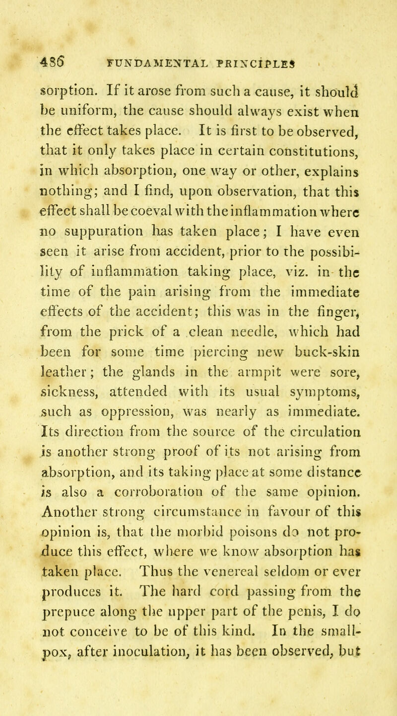 4S5 sorption. If it arose from such a cause, it should be uniform, the cause should always exist when the effect takes place. It is first to be observed, that it only takes place in certain constitutions, in which absorption, one way or other, explains nothing; and I find, upon observation, that this effect shall be coeval with the inflammation where no suppuration has taken place; I have even seen it arise from accident, prior to the possibi- lity of inflammation taking place, viz. in the time of the pain arising from the immediate effects of the accident; this was in the finger, from the prick of a clean needle, which had been for some time piercing new buck-skin leather; the glands in the armpit were sore, sickness, attended with its usual symptoms, such as oppression, was nearly as immediate. Its direction from the source of the circulation is another strong proof of its not arising from absorption, and its taking place at some distance is also a corroboration of the same opinion. Another strong circumstance in favour of this opinion is, that the morbid poisons do not pro- duce this effect, where we know absorption has taken place. Thus the venereal seldom or ever produces it. The hard cord passing from the prepuce along the upper part of the penis, I do not conceive to be of this kind. In the small- pox, after inoculation, it has been observed, but