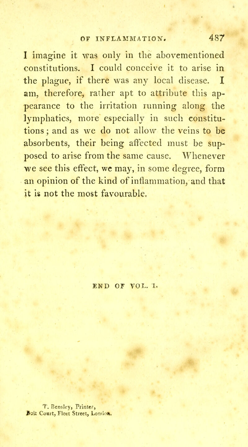 I imagine it was only in the abovementioned constitutions. I could conceive it to arise in the plague, if there was any local disease. I am, therefore, rather apt to attribute this ap- pearance to the irritation running along the lymphatics, more especially in such constitu- tions ; and as we do not allow the veins to be absorbents, their being affected must be sup- posed to arise from the same cause. Whenever we see this effect, we may, in some degree, form an opinion of the kind of inflammation, and that it is not the most favourable. END OF VOL. I. T. Eensley, Printer, Jtoli Cosrt, Fleet Street, Londo*.