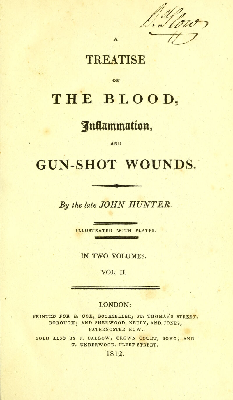 TREATISE ON THE BLOOD Jnflammatton, AND GUN-SHOT WOUNDS, By the late JOHN HUNTER, ILLUSTRATED WITH PLATES, IN TWO VOLUMES. VOL. II. LONDON: PRINTED FOR E. COX, BOOKSELLER, ST. THOMAS'S STREET, BOROUGH j AND SHERWOOD, NEELY, AND JONES, PATERNOSTER ROW. SOLD ALSO BY J. CALLOW, CROWN COURT, SOHO j AND T. UNDERWOOD, FLEET STREET. 1812.