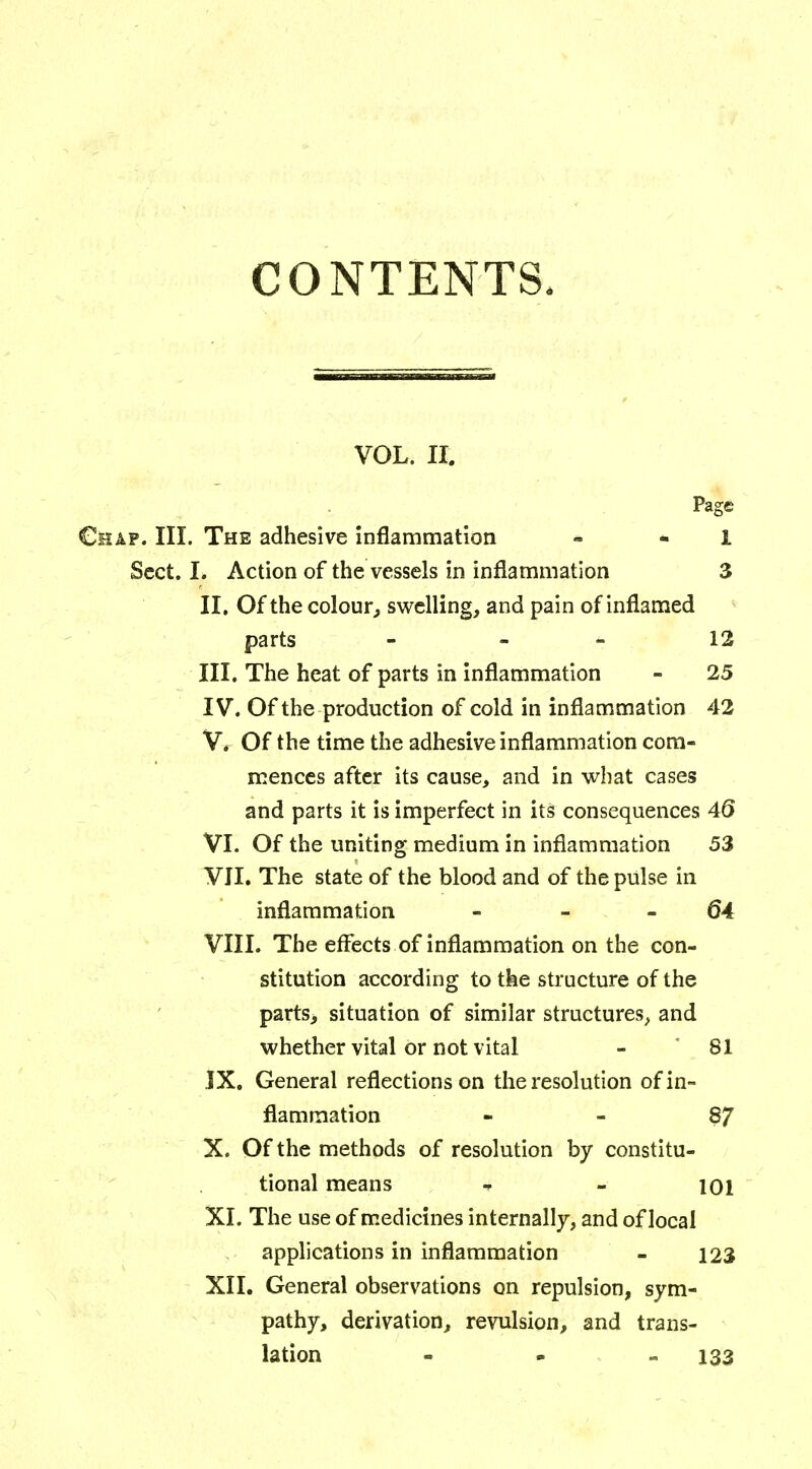 CONTENTS, VOL. II. Page Chap. III. The adhesive inflammation - 1 Sect. I. Action of the vessels in inflammation 3 II. Of the colour, swelling, and pain of inflamed parts 12 III. The heat of parts in inflammation - 25 IV. Of the production of cold in inflammation 42 V. Of the time the adhesive inflammation com- mences after its cause, and in what cases and parts it is imperfect in its consequences 46 VI. Of the uniting medium in inflammation 53 VII. The state of the blood and of the pulse in inflammation - - 64 VIII. The effects of inflammation on the con- stitution according to the structure of the parts, situation of similar structures, and whether vital or not vital - 81 IX. General reflections on the resolution of in- flammation 87 X. Of the methods of resolution by constitu- tional means 4 - ioi XI. The use of medicines internally, and of local applications in inflammation - 123 XII. General observations on repulsion, sym- pathy, derivation, revulsion, and trans- lation - 133