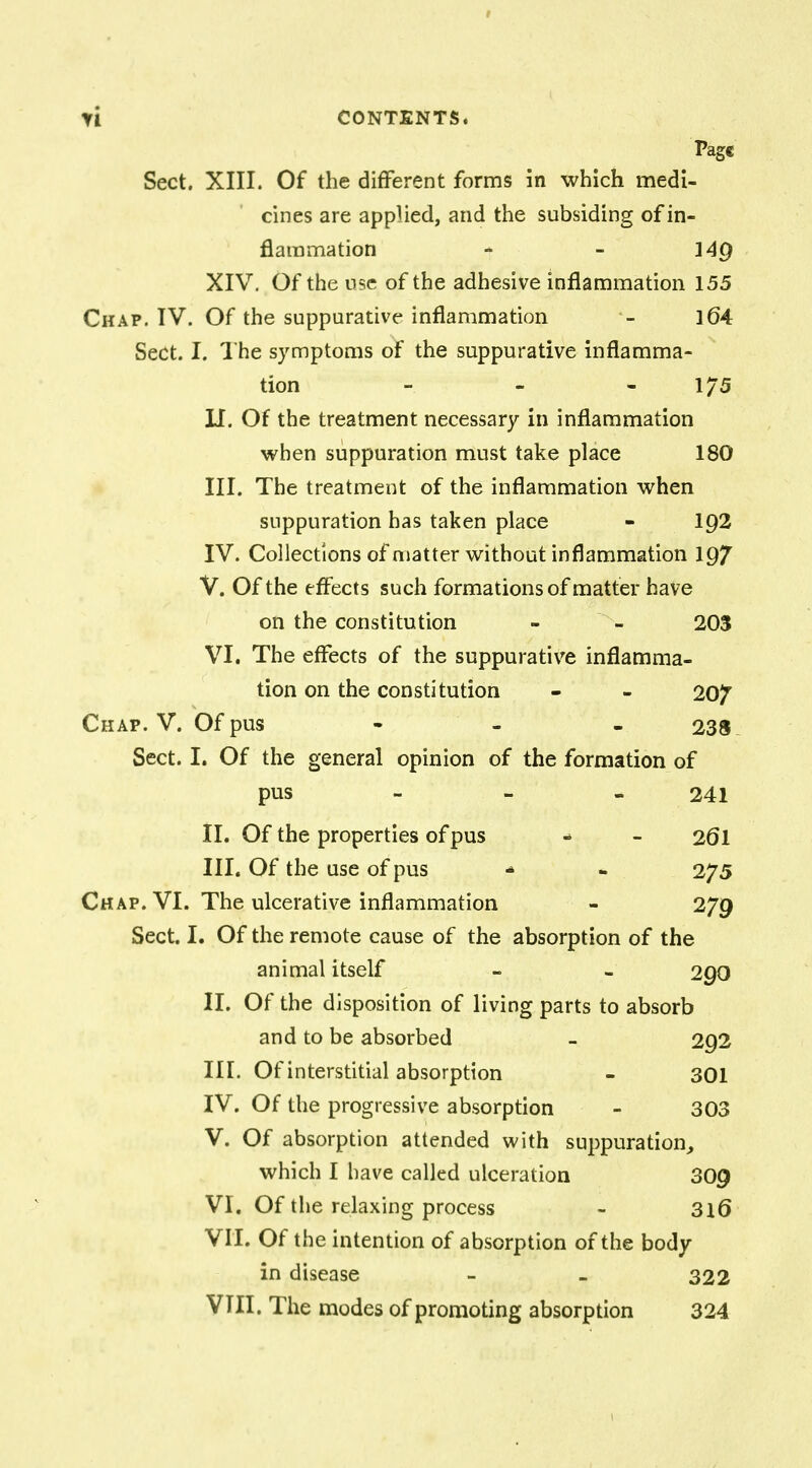 Page Sect. XIII. Of the different forms in which medi- cines are applied, and the subsiding of in- flammation - - 14Q XIV. Of the use of the adhesive inflammation 155 Chap. IV. Of the suppurative inflammation 164 Sect. I. The symptoms of the suppurative inflamma- tion - 175 II. Of the treatment necessary in inflammation when suppuration must take place 180 III. The treatment of the inflammation when suppuration has taken place - 1Q2 IV. Collections of matter without inflammation 197 V. Of the effects such formations of matter have on the constitution - - 203 VI. The effects of the suppurative inflamma- tion on the constitution - - 20/ Chap. V. Of pus - 238 Sect. I. Of the general opinion of the formation of pus 241 II. Of the properties of pus - - 261 III. Of the use of pus ■* - 275 Chap. VI. The ulcerative inflammation - 279 Sect. I. Of the remote cause of the absorption of the animal itself - - 290 II. Of the disposition of living parts to absorb and to be absorbed - 292 III. Of interstitial absorption - 301 IV. Of the progressive absorption - 303 V. Of absorption attended with suppuration, which I have called ulceration 309 VI. Of the relaxing process - 316 VII. Of the intention of absorption of the body in disease - - 322