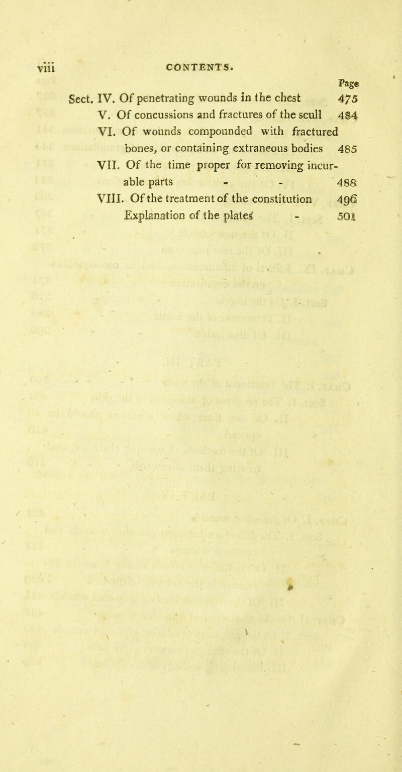 Page Sect. IV. Of penetrating wounds in the chest 475 V. Of concussions and fractures of the scull 4S4 VI. Of wounds compounded with fractured bones, or containing extraneous bodies 485 VII. Of the time proper for removing incur- able parts m - 48S VIII. Of the treatment of the constitution 496 Explanation of the plates! - 501 v